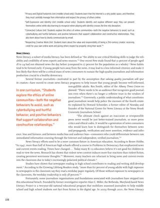 “Privacy and Digital Footprints Unit (middle school only): Students learn that the Internet is a very public space, and therefore
                they must carefully manage their information and respect the privacy of others online.
               “Self-Expression and Identity Unit (middle school only): Students identify and explore different ways they can present
                themselves online while also learning to recognize when playing with identity crosses the line into deception.
               “Connected Culture Unit: Students explore the ethics of online communities—both the negative behaviors to avoid, such as
                cyberbullying and hurtful behavior, and positive behaviors that support collaboration and constructive relationships. They
                also learn about how to clearly communicate by email.
               “Respecting Creative Work Unit: Students learn about the value and responsibility of being a 21st-century creator: receiving
                credit for your own online work and giving others respect by properly citing their work.”20

       News Literacy
       News literacy, a subset of media literacy, has been defined as “the ability to use critical thinking skills to judge the reli-
       ability and credibility of news reports and news sources.”21 One recent Pew study found that 31 percent of people aged
       18 to 24 had not obtained news the day before (compared to 17 percent for the population as a whole).22 News habits
       tend to be formed early; if young people turn away from the news, it may lead to a less informed citizenry and make it
       less likely that there will be a critical mass of news consumers to sustain the high-quality journalism and information
       production crucial to a healthy democracy.
                  Several former journalists—motivated in part by the assumption that valuing quality journalism will spur
       its creation—have moved to create news literacy programs to help insure that young people become well-informed,
                                                           non-gullible adults. Rex Smith, editor of the Albany Times-Union ex-
       In one curriculum, “Students                        plained: “There needs to be an audience that recognizes good journal-
                                                           ism even when there’s no longer a reflexive trust in the vendors of
       explore the ethics of online
                                                           journalism.”23 Conversely, a public understanding of what constitutes
       communities—both the negative                       good journalism would help police the excesses of the fourth estate.
       behaviors to avoid, such as                         As explained by Howard Schneider, a former editor of Newsday and
                                                           founder of the National Center for News Literacy at the Stony Brook
       cyberbullying and hurtful
                                                           University Journalism School:
       behavior, and positive behaviors                             “The ultimate check against an inaccurate or irresponsible
       that support collaboration and                      press never would be just better-trained journalists, or more press
                                                           critics and ethical codes. It would be a generation of news consumers
       constructive relationships.”                        who would learn how to distinguish for themselves between news
                                                           and propaganda, verification and mere assertion, evidence and infer-
       ence, bias and fairness, and between media bias and audience bias—consumers who could differentiate between raw,
       unmediated information coursing through the Internet and independent, verified journalism.”24
                 News literacy efforts used to be a more common fixture in American education. According to Renee Hobbs,
      “In 1947, more than half of American high schools offered a course in Problems in Democracy that emphasized news
       and current events reading. Times have changed.... Today many K–12 educators believe it’s not good for children to
       read or view the news. Research has shown that violent news content induces more fear reactions than violent fiction,
       creating persistent worrisome thoughts.”25 Moreover, many teachers are reluctant to bring news and current events
       into the classroom due to today’s increasingly polarized political climate.26
                  Studies have shown that newspaper reading in high school contributes to reading and writing skill develop-
       ment. According to the Growing Lifelong Readers study, “more than 60 percent of young adults with high exposure
              27


       to newspapers in the classroom say they read a weekday paper regularly. Of those without exposure to newspapers in
       the classroom, the weekday readership is only 38 percent.”28
                 Fortunately, some journalism organizations and foundations associated with journalism have stepped into
       this educational breach. Founded by former investigative reporter Alan C. Miller, the Bethesda, Maryland-based News
       Literacy Project is a two-year-old national educational program that mobilizes seasoned journalists to help middle
       school and high school students sort fact from fiction in the digital age. In 2009 through 2010, the News Literacy


220
 