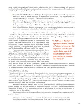 Project worked with 21 teachers of English, history, and government in seven middle schools and high schools in
New York City, Bethesda, and Chicago, reaching nearly 1,500 students. More than 75 journalists spoke to students and
worked with them on projects. Among them:29

       	 Gwen Ifill of the PBS NewsHour and Washington Week explained how she handles bias: “I hope you never
          know what I think. I’m there to provide you the information so you can decide. I have to keep open the pos-
          sibility that the other guy has a point.... I have to be an honest broker.”
       	 Sheryl Gay Stolberg of the New York Times described how she spent the entire previous day nailing down a
          single name: that of the third gate-crasher at the infamous state dinner that President Barack Obama hosted
          for the prime minister of India at the White House in November 2009.
       	 Peter Eisler of USA Today discussed accountability: “Never trust anybody who doesn’t admit they make a
          mistake. Never trust anyone in life who doesn’t admit they make a mistake.”

          In one memorable presentation, Brian Rokus, a CNN producer, showed the students video excerpts from
 a report he did with Christiane Amanpour about the New York Philharmonic’s trip to North Korea in 2008. The
 students got a glimpse of a country without First Amendment protections of free speech. They saw the minders who
 shadowed the tightly restricted American journalists. Rokus also passed
 around a copy of the Pyongyang Times with its full-page paeans to the       “In 1947, more than half of
 nation’s “Dear Leader.” He then handed out an Associated Press report
 of a speech that President Obama had made to Congress and asked the          high schools offered a course
 students to cross out everything they would censor if they were the edi-     in Problems in Democracy that
 tor of the Pyongyang Times and Obama was the “Dear Leader.”                  emphasized current events
          Another journalism organization, the American Society of News
 Editors (ASNE), focuses on assisting high school journalism programs.        reading. Today many K–12
 ASNE offers an online toolkit to introduce the topic of news literacy 30
                                                                              educators believe it’s not
 and also sponsors the High School Journalism Institute, an intensive
                                                                              good for children to read or
 two-week journalism training program for high school teachers. Since
 the Institute’s 2001 founding, it has trained 1,603 high school teach-       view the news.”
 ers, most of whom continue to teach journalism and/or advise student
 media. One-third of those most recently trained teach at schools with minority-student populations of 50 percent or
 higher. ASNE also hosts an educational site at www.hsj.org and a high-school journalism website, which it touts as
“the world’s largest host of teen-generated news, connected to more than 3,000 student news outlets.”31

Digital and Media Literacy in the States
While U.S. school systems are generally aware that their students need to learn computer competency, digital and me-
dia literacy has not been implemented into the curricula in any consistent way throughout the country. Some school
systems may offer stand-alone courses, while others incorporate aspects of digital and media literacy into various
courses, including reading and language arts, library skills, and information technology. (Those who fear that “media
literacy” curricula might be used to push a particular political agenda can be comforted that these efforts have popped
up all over the country, in red, blue, and purple voting districts.)
          The National Association of Media Literacy Education says that all 50 states include at least some components
of media literacy in their education standards for public instruction. As of 2009, only 31 had instituted standards for
media literacy curricula.32 Of the 19 states that have not done so, 13 reported that they intend to do so in the future; the
remaining six have no plans to do so.33
          In Louisiana, media literacy is incorporated into school information literacy and library media programs. The
guidelines declare:

        “Interdisciplinary by nature, media literacy is concerned with helping students acquire the skills needed to comprehend the
         messages they receive through print and non-print media outlets—e.g., TV, radio, movies, Internet—and explore the impact


                                                                                                                                      221
 