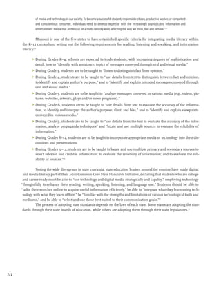 of media and technology in our society. To become a successful student, responsible citizen, productive worker, or competent
               and conscientious consumer, individuals need to develop expertise with the increasingly sophisticated information and
               entertainment media that address us on a multi-sensory level, affecting the way we think, feel and behave.”34

                 Missouri is one of the few states to have established specific criteria for integrating media literacy within
      the K­ 12 curriculum, setting out the following requirements for reading, listening and speaking, and information
            –
      literacy:35

             	 During Grades K–4, schools are expected to teach students, with increasing degrees of sophistication and
                detail, how to “identify, with assistance, topics of messages conveyed through oral and visual media.”
             	 During Grade 3, students are to be taught to “listen to distinguish fact from opinion.”
             	 During Grade 4, students are to be taught to “use details from text to distinguish between fact and opinion,
                to identify and explain author’s purpose,” and to “identify and explain intended messages conveyed through
                oral and visual media.”
             	 During Grade 5, students are to be taught to “analyze messages conveyed in various media (e.g., videos, pic-
                tures, websites, artwork, plays and/or news programs).”
             	 During Grade 6, students are to be taught to “use details from text to evaluate the accuracy of the informa-
                tion, to identify and interpret the author’s purpose, slant, and bias,” and to “identify and explain viewpoints
                conveyed in various media.”
             	 During Grade 7, students are to be taught to “use details from the text to evaluate the accuracy of the infor-
                mation, analyze propaganda techniques” and “locate and use multiple sources to evaluate the reliability of
                information.”
             	 During Grades 8–12, students are to be taught to incorporate appropriate media or technology into their dis-
                cussions and presentations.
             	 During Grades 9–12, students are to be taught to locate and use multiple primary and secondary sources to
                select relevant and credible information; to evaluate the reliability of information; and to evaluate the reli-
                ability of sources.”36

                Noting the wide divergence in state curricula, state education leaders around the country have made digital
       and media literacy part of their 2010 Common Core State Standards Initiative, declaring that students who are college
       and career ready must be able to “use technology and digital media strategically and capably,” employing technology
      “thoughtfully to enhance their reading, writing, speaking, listening, and language use.” Students should be able to
      “tailor their searches online to acquire useful information efficiently,” be able to “integrate what they learn using tech-
       nology with what they learn offline,” be “familiar with the strengths and limitations of various technological tools and
       mediums,” and be able to “select and use those best suited to their communication goals.”37
                The process of adopting state standards depends on the laws of each state. Some states are adopting the stan-
       dards through their state boards of education, while others are adopting them through their state legislatures.38




222
 