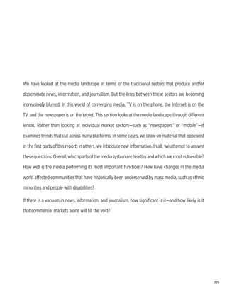 We have looked at the media landscape in terms of the traditional sectors that produce and/or

disseminate news, information, and journalism. But the lines between these sectors are becoming

increasingly blurred. In this world of converging media, TV is on the phone, the Internet is on the

TV, and the newspaper is on the tablet. This section looks at the media landscape through different

lenses. Rather than looking at individual market sectors—such as “newspapers” or “mobile”—it

examines trends that cut across many platforms. In some cases, we draw on material that appeared

in the first parts of this report; in others, we introduce new information. In all, we attempt to answer

these questions: Overall, which parts of the media system are healthy and which are most vulnerable?

How well is the media performing its most important functions? How have changes in the media

world affected communities that have historically been underserved by mass media, such as ethnic

minorities and people with disabilities?

If there is a vacuum in news, information, and journalism, how significant is it—and how likely is it

that commercial markets alone will fill the void?




                                                                                                           225
 