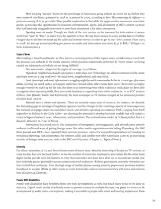 More are going “newsless”: However, the percentage of Americans going without any news the day before they
were surveyed rose from 14 percent in 1998 to 17 percent by 2009, according to Pew. The percentage is highest—31
percent—among 18 to 24 year olds.68 One possible explanation is that while the opportunities to consume news have
grown, so too have the opportunities to consume entertainment, sports, and all manner of other content, so those
who had been only marginally interested in news have abandoned it for other alternatives.
        Spending more on media: Though we think of the 21st century as the moment the information economy
went from “paid” to “free,” in many ways the opposite is true. We pay more money to access media than ever before
—largely due to the fees we must pay for cable and Internet service in order to get to our “free” content. From 2003
to 2008, the average annual spending per person on media and information rose from $740 to $882.69 (Chapter 20,
News Consumption.)

Types of News
After looking at these broad trends, we then turn to a central question of this report: when you take into account both
the advances and setbacks in the media industry, which functions traditionally performed by “news media” are being
carried out adequately and which are not being fulfilled?
          Our assessment, categorized by region of coverage, is as follows:
          Hyperlocal (neighborhood-based) information is better than ever: Technology has allowed citizens to help create
and share news on a very local level—by small town, neighborhood, and even block.
          Local (municipal and state) information is struggling mightily—with a measurable decline in certain types of account-
ability reporting: As noted earlier, newspaper staffs have shrunk while other media have not yet been able to employ
enough reporters to make up for the loss. But there is an interesting twist: while traditional media have not been able
to support robust reporting staffs, they have made headway in expanding their online audiences. In an FCC analysis
of three cities (Toledo, Seattle, and Richmond), the local newspaper or TV station emerged as the dominant provider
of online local content.
          National news is vibrant and dynamic: There are certainly many areas of concern; for instance, we describe
the distressing gaps in coverage of regulatory agencies and the changes in the reporting capacity of newsmagazines.
But national newspapers have increased their reach, and websites operating on a national level—ranging from Huff-
ingtonPost to Politico to the Daily Caller—are showing the potential to develop business models that will sustain a
variety of types of national news, information, and journalism. The national news market is far from perfect, but it is
dynamic. (Chapter 21, Types of News)
          International is a mixed picture: The contraction of newspapers, newsmagazines, and network news severely
undercut traditional ways of getting foreign news. But other media organizations—including Bloomberg, the Wall
Street Journal, and NPR—have expanded their overseas presence, and a few nonprofit organizations are funding in-
ternational reporting. Just as important, the Internet, cable, and satellite now offer Americans access to an increasing
number of foreign news sources, such as the BBC and Al Jazeera. (Chapter 21, Types of News.)

Diversity
For ethnic minorities, it is a real best-of-times-worst-of-times story. Minority ownership of broadcast TV stations, al-
ready too low, has now declined further, as has the number of minorities employed as journalists. On the other hand,
digital media provide such low barriers to entry that minorities who have been shut out of mainstream media now
have infinitely greater potential to create content and reach audiences. Without gatekeepers, minority viewpoints are
freer to find their audiences. Also, the high usage of mobile phones among minority populations positions wireless
broadband to surpass efforts by other media to reach historically underserved communities with news and informa-
tion. (Chapter 23, Diversity.)

People With Disabilities
People with disabilities have benefited from new tech developments as well, but much more needs to be done in
that area. Digital media makes it infinitely easier to present content in multiple formats; any given text story can be
accompanied by audio, video, and captions, making it accessible to people with visual and hearing impairment. How-


                                                                                                                                  21
 