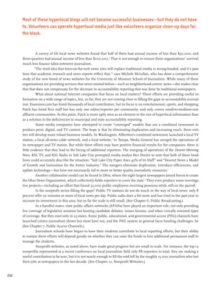 Most of these hyperlocal blogs will not become successful businesses—but they do not have
      to. Volunteers can operate hyperlocal media just like volunteers organize clean-up days for
      the block.


                 A survey of 66 local news websites found that half of them had annual income of less than $50,000, and
      three-quarters had annual income of less than $100,000.2 That is not enough to ensure these organizations’ survival,
      much less finance labor-intensive journalism.
                “The tired idea that born-on-the-web news sites will replace traditional media is wrong-headed, and it’s past
      time that academic research and news reports reflect that,”3 says Michele McLellan, who has done a comprehensive
      study of the new breed of news websites for the University of Missouri School of Journalism. While many of these
      organizations are providing services that never existed before—such as neighborhood-centric news—she makes clear
      that that does not compensate for the decrease in accountability reporting that was done by traditional newspapers.
                 What about national Internet companies that focus on local matters? These efforts are providing useful in-
      formation on a wide range of topics, but, so far, they are not coming close to filling the gaps in accountability journal-
      ism. Examiner.com has hired thousands of local contributors, but its focus is on entertainment, sports, and shopping.
      Patch has hired 800 staff but has only one editor/reporter per community, and only covers small-to-medium-size
      affluent communities. At this point, Patch is more aptly seen as an element in the rise of hyperlocal information than
      as a solution to the deficiencies in municipal and state accountability reporting.
                 Some media companies have attempted to create “converged” models that use a combined newsroom to
      produce print, digital, and TV content. The hope is that by eliminating duplication and increasing reach, these enti-
      ties will develop more robust business models. In Washington, Allbritton’s combined newsroom launched a local TV
      station, a local all-news cable network, and a local website.4 In Tampa, Media General has merged the operations of
      its newspaper and TV station. But while these efforts may have positive financial results for the companies, there is
      little evidence that they lead to the hiring of additional reporters. The merging of operations of the Deseret Morning
      News, KSL TV, and KSL Radio in Salt Lake City prompted media analyst Ken Doctor to note that both of these head-
      lines could accurately describe the situation: “Salt Lake City Paper Axes 43% of its Staff” and “Deseret News a Model
      of Growth and Innovation for the Entire Industry.” The mergers eliminate duplication, introduce efficiencies, and
      update technology—but have not necessarily led to more or better quality journalistic resources.5
                 Another collaborative model can be found in Ohio, where the eight largest newspapers joined forces to create
      the Ohio News Organization, which collectively fields reporters to cover the state. 6 They even produce some investiga-
      tive projects—including an effort that found 32,000 public employees receiving pensions while still on the payroll.7
                 Is the nonprofit sector filling the gaps? Public TV stations do not do much in the way of local news: only 8
      percent offer 30 minutes or more of local news per day. Public radio does a bit more and has tried in the past year to
      increase its investment in this area, but so far the scale is still small. (See Chapter 6, Public Broadcasting.)
                 In a handful states, state public affairs networks (SPANs) have played an important role, not only providing
      live coverage of legislative sessions but hosting candidate debates, issues forums, and other civically oriented types
      of coverage. But they exist only in 23 states. Some public, educational, and governmental access (PEG) channels have
      launched citizen journalism shows but most have not, and the PEG system in general faces funding challenges. be
      (See Chapter 7, Public Access Channels.)
                 Journalism schools have begun to have their students contribute to local reporting efforts, but their ability
      to sustain these efforts will depend greatly on whether they can raise the funds to hire additional permanent staff to
      manage the students.
                 Nonprofit websites, as noted above, have made great progress but are small in scale. For instance, the top 12
      nonprofits represented at a recent conference on local journalism field only 88 reporters in total; they are making a
      useful contribution to be sure, but it is not nearly enough to fill the void left by the roughly 15,000 journalists who lost
      their jobs at newspapers in the last decade. (See Chapter 12, Nonprofit Websites.)


232
 