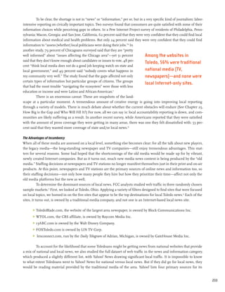 To be clear, the shortage is not in “news” or “information,” per se, but in a very specific kind of journalism: labor-
intensive reporting on civically important topics. Two surveys found that consumers are quite satisfied with some of their
information choices while perceiving gaps in others. In a Pew Internet Project survey of residents of Philadelphia, Penn-
sylvania; Macon, Georgia; and San Jose, California, 62 percent said that they were very confident that they could find local
information about medical and health problems. But only 24 percent said they were very confident that they could find
information to “assess [whether] local politicians were doing their jobs.”8 In
another study, 79 percent of Chicagoans surveyed said that they are “pretty
well informed” about “issues affecting the Chicago area”—yet 51 percent                Among the websites in
said that they don’t know enough about candidates or issues to vote, 48 per-
                                                                                       Toledo, 56% were traditional
cent “think local media does not do a good job keeping watch on state and
local government,” and 49 percent said “nobody covers what happens in                  national media (TV,
my community very well.” The study found that the gaps affected not only               newspapers)—and none were
certain types of information but particular groups of citizens. The groups
                                                                                       local Internet-only sites.
that had the most trouble “navigating the ecosystem” were those with less
education or income and were Latino and African-American.9
          There is an enormous caveat: These are snapshots of the land-
scape at a particular moment. A tremendous amount of creative energy is going into improving local reporting
through a variety of models. There is much debate about whether the current obstacles will endure (See Chapter 25,
How Big is the Gap and Who Will Fill It?) For now, all we can say is: local accountability reporting is down, and com-
munities are likely suffering as a result. In another recent survey, while Americans reported that they were satisfied
with the amount of press coverage they were getting in many areas, there was one they felt dissatisfied with: 53 per-
cent said that they wanted more coverage of state and/or local news.10

The Advantages of Incumbency
When all of these media are assessed on a local level, something else becomes clear: for all the talk about new players,
the legacy media—the long-standing newspaper and TV companies—still enjoy tremendous advantages. This mat-
ters for several reasons. Some had hoped that the shortcomings of the old media would be made up for by vibrant,
newly created Internet companies. But as it turns out, much new media news content is being produced by the “old
media.” Staffing decisions at newspapers and TV stations no longer manifest themselves just in their print and on-air
products. At this point, newspapers and TV stations are the primary sources of online news and information too, so
their staffing decisions—not only how many people they hire but how they prioritize their time—affect not only the
old media platforms but the new as well.
           To determine the dominant sources of local news, FCC analysts studied web traffic in three randomly chosen
sample markets.11 First, we looked at Toledo, Ohio. Applying a variety of filters designed to find sites that were focused
on local topics, we homed in on the five sites that appear to be the top destinations for local Toledo news.12 Each of the
sites, it turns out, is owned by a traditional media company, and not one is an Internet-based local news site.

       	 ToledoBlade.com, the website of the largest area newspaper, is owned by Block Communications Inc.
       	 WTOL.com, the CBS affiliate, is owned by Raycom Media Inc.
       	 13ABC.com is owned by the Walt Disney Company.
       	 FOXToledo.com is owned by LIN TV Corp.
       	 lenconnect.com, run by the Daily Telegram of Adrian, Michigan, is owned by GateHouse Media Inc.

         To account for the likelihood that some Toledoans might be getting news from national websites that provide
a mix of national and local news, we also studied the full dataset of web traffic in the news and information category,
which produced a slightly different list, with Yahoo! News drawing significant local traffic. It is impossible to know
to what extent Toledoans went to Yahoo! News for national versus local news. But if they did go for local news, they
would be reading material provided by the traditional media of the area. Yahoo! lists four primary sources for its


                                                                                                                                   233
 