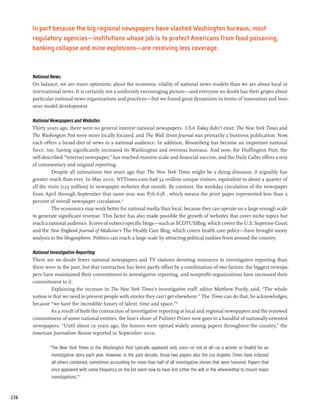 In part because the big regional newspapers have slashed Washington bureaus, most
      regulatory agencies—institutions whose job is to protect Americans from food poisoning,
      banking collapse and mine explosions—are receiving less coverage.


      National News
      On balance, we are more optimistic about the economic vitality of national news models than we are about local or
      international news. It is certainly not a uniformly encouraging picture—and everyone no doubt has their gripes about
      particular national news organizations and practices—but we found great dynamism in terms of innovation and busi-
      ness model development.

      National Newspapers and Websites
      Thirty years ago, there were no general interest national newspapers. USA Today didn’t exist; The New York Times and
      The Washington Post were more locally focused; and The Wall Street Journal was primarily a business publication. Now,
      each offers a broad diet of news to a national audience. In addition, Bloomberg has become an important national
      force, too, having significantly increased its Washington and overseas bureaus. And now, the Huffington Post, the
      self-described “Internet newspaper,” has reached massive scale and financial success, and the Daily Caller offers a mix
      of commentary and original reporting.
                Despite all intimations two years ago that The New York Times might be a dying dinosaur, it arguably has
      greater reach than ever. In May 2010, NYTimes.com had 32 million unique visitors, equivalent to about a quarter of
      all the visits (123 million) to newspaper websites that month. By contrast, the weekday circulation of the newspaper
      from April through September that same year was 876,638 , which means the print paper represented less than 2
      percent of overall newspaper circulation.15
                The economics may work better for national media than local, because they can operate on a large enough scale
      to generate significant revenue. This factor has also made possible the growth of websites that cover niche topics but
      reach a national audience. Scores of subject-specific blogs—such as SCOTUSBlog, which covers the U.S. Supreme Court,
      and the New England Journal of Medicine’s The Health Care Blog, which covers health care policy—have brought meaty
      analysis to the blogosphere. Politico can reach a large scale by attracting political junkies from around the country.

      National Investigative Reporting
      There are no doubt fewer national newspapers and TV stations devoting resources to investigative reporting than
      there were in the past, but that contraction has been partly offset by a combination of two factors: the biggest newspa-
      pers have maintained their commitment to investigative reporting, and nonprofit organizations have increased their
      commitment to it.
                Explaining the increase in The New York Times’s investigative staff, editor Matthew Purdy, said, “The whole
      notion is that we need to present people with stories they can’t get elsewhere.” The Times can do that, he acknowledges,
      because “we have the incredible luxury of talent, time and space.”16
                As a result of both the contraction of investigative reporting at local and regional newspapers and the renewed
      commitment of some national entities, the lion’s share of Pulitzer Prizes now goes to a handful of nationally-oriented
      newspapers. “Until about 10 years ago, the honors were spread widely among papers throughout the country,” the
      American Journalism Review reported in September 2010:

              “The New York Times or the Washington Post typically appeared only once—or not at all—as a winner or finalist for an
               investigative story each year. However, in the past decade, those two papers plus the Los Angeles Times have eclipsed
               all others combined, sometimes accounting for more than half of all investigative stories that were honored. Papers that
               once appeared with some frequency on the list seem now to have lost either the will or the wherewithal to mount major
               investigations.”17



236
 