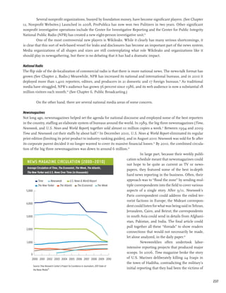 Several nonprofit organizations, buoyed by foundation money, have become significant players. (See Chapter
12, Nonprofit Websites.) Launched in 2008, ProPublica has now won two Pulitzers in two years. Other significant
nonprofit investigative operations include the Center for Investigative Reporting and the Center for Public Integrity.
National Public Radio (NPR) has created a new eight-person investigative unit.18
          One of the most controversial new players is Wikileaks. While it clearly has many serious shortcomings, it
is clear that this sort of web-based vessel for leaks and disclosures has become an important part of the news system.
Media organizations of all shapes and sizes are still contemplating what role Wikileaks and organizations like it
should play in newsgathering, but there is no debating that it has had a dramatic impact.

National Radio
The flip side of the de-localization of commercial radio is that there is more national news. The news-talk format has
grown (See Chapter 2, Radio.) Meanwhile, NPR has increased its national and international bureaus, and in 2010 it
deployed more than 1,400 reporters, editors, and producers in 21 domestic and 17 foreign bureaus.19 As traditional
media have struggled, NPR’s audience has grown 56 percent since 1986, and its web audience is now a substantial 18
million visitors each month.20 (See Chapter 6, Public Broadcasting.)

          On the other hand, there are several national media areas of some concern.

Newsmagazines
Not long ago, newsmagazines helped set the agenda for national discourse and employed some of the best reporters
in the country, staffing an elaborate system of bureaus around the world. In 1989, the big three newsmagazines (Time,
Newsweek, and U.S. News and World Report) together sold almost 10 million copies a week.21 Between 1994 and 2009
Time and Newsweek cut their staffs by about half.22 In December 2010, U.S. News  World Report eliminated its regular
print edition (limiting its print product to industry ranking guides), and in August 2010 Newsweek was sold for $1 after
its corporate parent decided it no longer wanted to cover its massive financial losses.23 By 2010, the combined circula-
tion of the big three newsmagazines was down to around 6 million.24
                                                                                                     In large part, because their weekly publi-
                                                                                           cation schedule meant that newsmagazines could
    News Magazine Circulation (2000–2010)
                                                                                           not hope to be quite as current as TV or news-
    Average Circulation of Time, The Economist, The Week, The Atlantic,
                                                                                           papers, they featured some of the best in-depth
    The New Yorker and U.S. News Over Time (in thousands)
                                                                                           hard news reporting in the business. Often, their
              Time         Newsweek              U.S. News  World Report                  approach was to “flood the zone” by sending mul-
              The New Yorker        The Atlantic          The Economist        The Week    tiple correspondents into the field to cover various
   5,000                                                                                   aspects of a single story. After 9/11, Newsweek’s
                                                                                           Paris correspondent could address the exiled ter-
                                                                                           rorist factions in Europe; the Mideast correspon-
   4,000
                                                                                           dent could listen for what was being said in Tehran,
                                                                                           Jerusalem, Cairo, and Beirut; the correspondents
   3,000                                                                                   in south Asia could send in details from Afghani-
                                                                                           stan, Pakistan, and India. The final article could
                                                                                           pull together all these “threads” to show readers
   2,000
                                                                                           connections that would not necessarily be made,
                                                                                           let alone analyzed, in the daily paper.26
   1,000                                                                                             Newsweeklies often undertook labor-
                                                                                           intensive reporting projects that produced major
       0
                                                                                           scoops. In 2006, Time magazine broke the story
        2000 2001 2002 2003 2004 2005 2006 2007 2008 2009 2010                             of U.S. Marines deliberately killing 24 Iraqis in
                                                                                           the town of Haditha, contradicting the military’s
         Source: Pew Research Center’s Project for Excellence in Journalism, 2011 State of
         the News Media25
                                                                                           initial reporting that they had been the victims of


                                                                                                                                                  237
 
