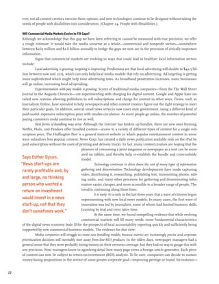 ever, not all content creators exercise those options, and new technologies continue to be designed without taking the
      needs of people with disabilities into consideration. (Chapter 24, People with Disabilities.)

      Will Commercial Media Markets Evolve to Fill Gaps?
     Although we acknowledge that this gap we have been referring to cannot be measured with true precision, we offer
      a rough estimate: It would take the media universe as a whole—commercial and nonprofit sectors—somewhere
      between $265 million and $1.6 billion annually to bridge the gaps we now see in the provision of civically important
      information.
                Signs that commercial markets are evolving in ways that could lead to healthier local information sectors
      include:
                Local advertising is growing; targeting is improving: Predictions are that local advertising will double to $42.5 bil-
      lion between now and 2015, which can only help local media models that rely on advertising. Ad targeting is getting
      more sophisticated which might help raise advertising rates. As broadband penetration increases, more businesses
      will go online, increasing local ad spending.
                Experimentation with pay models is growing: Scores of traditional media companies—from the The Wall Street
      Journal to the Augusta Chronicle—are experimenting with charging for digital content. Google and Apple have un-
      veiled new systems allowing publishers to sell subscriptions and charge for content in other ways. Firms, such as
      Journalism Online, have sprouted to help newspapers and other content creators figure out the right strategy to meet
      their particular goals. In addition, several small news services now cover state government, using a different kind of
      paid model: expensive subscription price with smaller circulation. As more people go online, the number of potential
      paying customers could continue to rise as well.
                New forms of bundling may arise: Although the Internet has broken up bundles, there are new ones forming.
      Netflix, Hulu, and Pandora offer bundled content—access to a variety of different types of content for a single sub-
      scription price. The Huffington Post is a general interest website in which popular entertainment content in some
      ways subsidizes less popular content. News Corp. has created a daily news publication available only on the iPad by
      paid subscription without the costs of printing and delivery trucks. In fact, many content creators are hoping that the
                                                   pleasure of consuming a print magazine or newspaper as a unit can be recre-
                                                   ated on tablets, and thereby help re-establish the bundle and cross-subsidy
      Says Esther Dyson,                           model.
     “News start-ups are                                     Technology continues to drive down the cost of many types of information
      rarely profitable and, by                    gathering and dissemination: Technology developments have made capturing
                                                   video, distributing it, researching, publishing text, transmitting photos, edit-
      and large, no thinking                       ing audio, and many other processes for gathering and disseminating infor-
      person who wanted a                          mation easier, cheaper, and more accessible to a broader range of people. The
      return on investment                         trend is continuing along those lines.
                                                             It is early: It is only in the last three years that a wave of citizens began
      would invest in a news                       experimenting with new local news models. In many cases, the first wave of
      start-up, not that they                      innovation was led by journalists, some of whom had limited business skills.
                                                   Learning by trial and error takes time.
      don’t sometimes work.”
                                                             At the same time, we found compelling evidence that while evolving
                                                   commercial markets will fill many needs, some fundamental characteristics
      of the digital news economy bode ill for the prospects of local accountability reporting quickly and sufficiently being
      supported by new commercial business models. The evidence for that view:
                Media companies will struggle to create new bundling models, because metrics are increasingly precise and corporate
      prioritization decisions will inevitably steer away from low-ROI products: In the olden days, newspaper managers had a
      general sense that they were probably losing money on their overseas coverage, but they had no way to gauge this with
      any precision. Now, managers know in agonizing detail how many page views a foreign article generates. Each piece
      of content can now be subject to return-on-investment (ROI) analysis. To be sure, companies can decide to sustain
      money-losing propositions in the service of some greater corporate goal—improving prestige or brand, for instance—


22
 