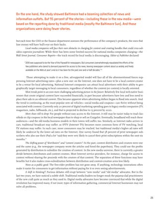 On the one hand, the study showed Baltimore had a booming collection of news and
information outlets. But 95 percent of the stories—including those in the new media—were
based on the reporting done by traditional media (mostly the Baltimore Sun). And those
organizations were doing fewer stories.


but each time the CEO or the finance department assesses the performance of the company’s products, the ones that
lose money will have bull’s-eye on their backs.
         Local media companies will face their own obstacles in charging for content and creating bundles that could cross-sub-
sidize expensive journalism: While there has been some limited success for national media companies charging—the
Wall Street Journal, Consumer Reports—the track record for local media is discouraging. Editor & Publisher declared:

        “2010 was supposed to be the Year of the Paywall for newspapers. But consumers overwhelmingly repudiated the efforts of the
         few publishers who dared to demand payment for access to the news, leaving newspaper content about as widely and freely
         available on the Web at year’s end as it has been for the past one-and-a-half decades.”70

           Those attempting to make it on a free, ad-supported model will face all of the aforementioned forces sup-
pressing Internet advertising rates—plus a new one: on the Internet, one does not have to be a local content creator
to be a venue for local advertising. National Internet companies can attract local advertisers with their ability to geo-
graphically target messaging to local consumers, regardless of whether the content (or context) is locally oriented.
          Most trends point to an even more challenging advertising picture in the future: Relatively few local web-native busi-
nesses that create original content have succeeded financially, in part because advertisers have less and less need to
place their ads in an editorial context. This became apparent when advertising dollars began to flood into search. And
the trend is continuing, as the most popular new ad vehicles—social media and coupons—can thrive without being
associated with content. Currently only 20 percent of digital marketing spending goes to legacy media companies (TV,
magazines, radio, billboards, etc.), and that is projected to decline to 13 percent by 2020.
          More shoes still to drop: For people without easy access to the Internet, it still may be easier today to read clas-
sifieds or clip coupons in the local newspaper than to shop or sell on Craigslist. Eventually, broadband will reach these
audiences—and the old media business models in their towns will suffer, too. Similarly, as Internet radio arrives in
cars, traditional broadcast may suffer; as IPTV (Internet TV) becomes more common form of TV watching, local
TV stations may suffer. In each case, more consumers may be reached, but traditional media’s higher ad rates will
likely be undercut by the lower ad rates on the Internet. One survey found that 58 percent of print newspaper sub-
scribers who also use their iPad a lot “said they were very likely to cancel their print subscriptions within the next six
months.”
          The shifting power of “distributors” and “content creators”: In the past, content distributors and creators were one
and the same (e.g., the newspaper company wrote the articles and hired the paperboys). They could use the profits
generated by distribution to subsidize the creation of content. In the new media universe, there is currently a greater
divide between distributors and content creators. Most Internet service providers, for instance, charge for access to
content without sharing the proceeds with the creators of that content. The separation of these functions may have
benefits but it also makes cross-subsidization between distribution and content-creation arms less likely.
          News as a public good: The free-rider problem has not gone away. If anything, technology innovations often
make it easier for consumers to get information without paying for it or even seeing advertisements.
         A shift in thinking?: Furious debates still erupt between “new media” and “old media” advocates. But in the
last two years, we have noticed a subtle shift. Traditional media leaders no longer mock the pajama-clad practitioners
of the new craft quite as much as they used to. Digital media advocates have become convinced that while the digital
revolution has improved many, if not most, types of information gathering, commercial Internet businesses may not
solve all problems.



                                                                                                                                      23
 