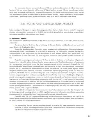 If a community does not have a critical mass of full-time professional journalists, it will not harness the
benefits of this new system. Indeed, it will be worse off than it has been in years. Full-time journalists are not just
useful parts of this new machine—they are essential components. The digital media innovations—citizen journal-
ism, crowd-sourcing, public databases, blogs, social media—are not ancillary. They are at the heart of the new system.
Without both, a community will not get the information it needs. With both, it can thrive as never before.




                 Part Two: The Policy and Regulatory Landscape

In the second part of the report, we explore the major public policies that have shaped the news media. We pay special
attention to those policies administered by the FCC, but in order to gain a holistic understanding, we also look at
information-related laws and regulations more broadly.

FCC Rules About TV and Radio
This section reviews and offers assessments on FCC policies touching on commercial TV and radio—broadcast, cable,
and satellite:
         The Fairness Doctrine: We believe that re-instituting the Fairness Doctrine would chill debate and harm local
news. (Chapter 26, Broadcasting Rules.)
         Sponsorship Identification Rules: These rules require broadcasters to publicly disclose if elements that appear
to be news are actually content dictated or are sculpted by advertisers. The rules require stations to disclose such
relationships on air. But the penalties have not been updated in years, the FCC does not make it sufficiently easy
for whistleblowers to report infractions, and, most important, stations are not required to post the information on-
line.
         The public interest obligations of broadcasters: We focus in detail on the history of local stations’ obligations to
broadcast news and public affairs. Because when the taxpayers gave some of their limited spectrum to broadcasters,
they were promised something in return: that those broadcasters would serve the community. Originally, the FCC
established detailed rules outlining what broadcasters were required to air. Over time, court rulings, constitutional
concerns, and FCC decisions have left a system that is unclear and ineffective. The current system of public interest
obligations for broadcasters is broken: TV stations are required to maintain programming records and other such
paperwork, which FCC staff and members of the public rarely read. (Some provide detailed descriptions of substan-
tive news programming; others list the sponsorship of an America’s Next Top Model tryout as fulfilling the obligation to
provide issue-responsive programming.) Licenses are routinely renewed, regardless of whether a station is investing
huge sums in local reporting or doing no local programming at all. Over the FCC’s 75-year existence, it has renewed
more than 100,000 licenses. It has denied only four renewal applications due to the licensee’s failure to meet its pub-
lic interest programming obligation. No license renewals have been denied on those grounds in past 30 years. The
current system operates neither as a free market nor as an effectively regulated one; and it does not achieve the public
interest goals set out by Congress or the FCC.
         Enhanced disclosure: In 2007, the Commission approved an “enhanced disclosure” policy that attempted to fix
the licensing system by requiring stations to publish significant amounts of information about their programming.
Our assessment: the “enhanced disclosure” rule was overly bureaucratic and cumbersome.
          Ownership rules: The FCC’s quadrennial ownership review will come out later this year, and it will be in-
formed by new, more sophisticated academic studies commissioned specifically for the purposes of the review. Hence,
we restrict ourselves to a few broad observations:


      >	 The nature of the “diversity” calculus may have changed. In an earlier day, it was reasonable to assume that
         a diversity of “voices” indicated general media health. Now, a media market can simultaneously have a diver-
         sity of voices and opinions and yet a scarcity of journalism.



                                                                                                                                25
 