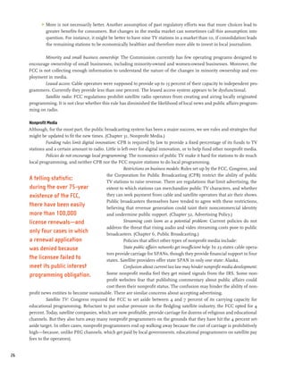 >	 More is not necessarily better. Another assumption of past regulatory efforts was that more choices lead to
               greater benefits for consumers. But changes in the media market can sometimes call this assumption into
               question. For instance, it might be better to have nine TV stations in a market than 10, if consolidation leads
               the remaining stations to be economically healthier and therefore more able to invest in local journalism.

             Minority and small business ownership: The Commission currently has few operating programs designed to
     encourage ownership of small businesses, including minority-owned and women-owned businesses. Moreover, the
     FCC is not collecting enough information to understand the nature of the changes in minority ownership and em-
     ployment in media.
             Leased access: Cable operators were supposed to provide up to 15 percent of their capacity to independent pro-
     grammers. Currently they provide less than one percent. The leased access system appears to be dysfunctional.
             Satellite radio: FCC regulations prohibit satellite radio operators from creating and airing locally originated
     programming. It is not clear whether this rule has diminished the likelihood of local news and public affairs program-
     ming on radio.

     Nonprofit Media
     Although, for the most part, the public broadcasting system has been a major success, we see rules and strategies that
     might be updated to fit the new times. (Chapter 31, Nonprofit Media.)
              Funding rules limit digital innovation: CPB is required by law to provide a fixed percentage of its funds to TV
     stations and a certain amount to radio. Little is left over for digital innovation, or to help fund other nonprofit media.
              Policies do not encourage local programming: The economics of public TV make it hard for stations to do much
     local programming, and neither CPB nor the FCC require stations to do local programming.
                                                          Restrictions on business models: Rules set up by the FCC, Congress, and
                                                 the Corporation for Public Broadcasting (CPB) restrict the ability of public
     A telling statistic:                        TV stations to raise revenue. There are regulations that limit advertising, the
     during the over 75-year                     extent to which stations can merchandize public TV characters, and whether
     existence of the FCC,                       they can seek payment from cable and satellite operators that air their shows.
                                                 Public broadcasters themselves have tended to agree with these restrictions,
     there have been easily                      believing that revenue generation could taint their noncommercial identity
     more than 100,000                           and undermine public support. (Chapter 32, Advertising Policy.)
     license renewals—and                                 Streaming costs loom as a potential problem: Current policies do not
                                                 address the threat that rising audio and video streaming costs pose to public
     only four cases in which                    broadcasters. (Chapter 6, Public Broadcasting.)
     a renewal application                                Policies that affect other types of nonprofit media include:
     was denied because                                   State public affairs networks get insufficient help: In 23 states cable opera-
                                                 tors provide carriage for SPANs, though they provide financial support in four
     the licensee failed to                      states. Satellite providers offer state SPAN in only one state: Alaska.
     meet its public interest                             Confusion about current tax law may hinder nonprofit media development:
     programming obligation.                     Some nonprofit media feel they get mixed signals from the IRS. Some non-
                                                 profit websites fear that publishing commentary about public affairs could
                                                 cost them their nonprofit status. The confusion may hinder the ability of non-
     profit news entities to become sustainable. There are similar concerns about accepting advertising.
              Satellite TV: Congress required the FCC to set aside between 4 and 7 percent of its carrying capacity for
     educational programming. Reluctant to put undue pressure on the fledgling satellite industry, the FCC opted for 4
     percent. Today, satellite companies, which are now profitable, provide carriage for dozens of religious and educational
     channels. But they also turn away many nonprofit programmers on the grounds that they have hit the 4 percent set-
     aside target. In other cases, nonprofit programmers end up walking away because the cost of carriage is prohibitively
     high—because, unlike PEG channels, which get paid by local governments, educational programmers on satellite pay
     fees to the operators).


26
 