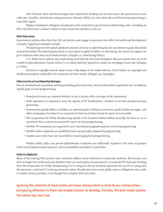 PEG Channels: State and local changes have reduced the funding and, in some cases, the prominence on the
cable dial, of public, educational, and government channels (PEG) at a time when the need for local programming is
especially urgent.
         Religious broadcasters: Religious broadcasters feel restricted by government underwriting rules, including an
FCC rule that limits a station’s ability to raise money for charities on the air.

Other Policy Areas
Government entities other than the FCC set policies and engage in practices that affect the health and development
of media. Significant examples include:
         The federal government spends significant amounts of money on advertising but does not attempt to guide those funds
toward local media: The federal government in 2005 spent roughly $1 billion on advertising, but much of it appears to
go to national rather than local media entities. (Chapter 32, Advertising Policy.)
         U.S. Postal Service policies may inadvertently and indirectly hurt local newspapers: Because postal rates are so fa-
vorable to bulk advertisers (“junk mailers”), it is likely that they spend less money on newspaper insert ads. (Chapter
33, Print.)
         Decisions in copyright lawsuits stand to have a big impact on the media industry: Court battles on copyright and
intellectual property could affect the economics of news media. (Chapter 34, Copyright.)

Policy in an Era of Local Reporting Shortages
Due to constitutional constraints and long-standing policy decisions, most media-related regulations are not address-
ing the gaps in local programming:

       >	 Broadcast licenses are renewed whether or not a station offers coverage of the community.
       >	 Cable operators are required to carry the signals of TV broadcasters—whether or not they provide local pro-
          gramming.
       >	 Government spends billions of dollars on advertising (for military recruitment, public health messages, and
          other campaigns), but there is no requirement that any of those funds be spent on local media.
       >	 The Corporation for Public Broadcasting spends a few hundred million dollars annually, but there is no re-
          quirement that a minimum amount be spent on local programming.
       >	 Satellite TV companies are required to carry educational programming but not local programming.
       >	 Satellite radio companies are prohibited from airing locally originated programming.
       >	 Leased access rules have not succeeded in encouraging local programming.

         Neither public policy nor private philanthropic emphases are sufficiently targeted at the areas of greatest
need: local programming in general, and accountability journalism in particular.

Policy in a Digital Era
Many of the existing FCC policies were created to address issues inherent to a particular medium. But because con-
tent no longer lives within just one platform there are many policy inconsistencies. A nonprofit TV show gets funding
from the Corporation for Public Broadcasting if it is using over-the-air broadcast spectrum but not if it is using satel-
lite spectrum—and not if it is being streamed online. Broadcasters have more public interest obligations than cable
or mobile service providers, even though they compete with each other.



Ignoring the ailments of local media will mean serious harm is done to our communities—
but paying attention to them will enable citizens to develop, literally, the best media system
the nation has ever had.

                                                                                                                                27
 