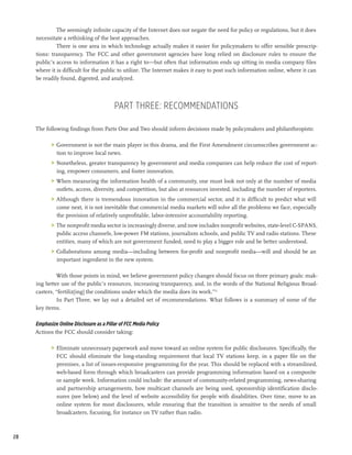 The seemingly infinite capacity of the Internet does not negate the need for policy or regulations, but it does
     necessitate a rethinking of the best approaches.
              There is one area in which technology actually makes it easier for policymakers to offer sensible prescrip-
     tions: transparency. The FCC and other government agencies have long relied on disclosure rules to ensure the
     public’s access to information it has a right to—but often that information ends up sitting in media company files
     where it is difficult for the public to utilize. The Internet makes it easy to post such information online, where it can
     be readily found, digested, and analyzed.




                                          Part Three: Recommendations

     The following findings from Parts One and Two should inform decisions made by policymakers and philanthropists:

            >	 Government is not the main player in this drama, and the First Amendment circumscribes government ac-
               tion to improve local news.
            >	 Nonetheless, greater transparency by government and media companies can help reduce the cost of report-
               ing, empower consumers, and foster innovation.
            >	 When measuring the information health of a community, one must look not only at the number of media
               outlets, access, diversity, and competition, but also at resources invested, including the number of reporters.
            >	 Although there is tremendous innovation in the commercial sector, and it is difficult to predict what will
               come next, it is not inevitable that commercial media markets will solve all the problems we face, especially
               the provision of relatively unprofitable, labor-intensive accountability reporting.
            >	 The nonprofit media sector is increasingly diverse, and now includes nonprofit websites, state-level C-SPANS,
               public access channels, low-power FM stations, journalism schools, and public TV and radio stations. These
               entities, many of which are not government funded, need to play a bigger role and be better understood.
            >	 Collaborations among media—including between for-profit and nonprofit media—will and should be an
               important ingredient in the new system.

              With those points in mind, we believe government policy changes should focus on three primary goals: mak-
     ing better use of the public’s resources, increasing transparency, and, in the words of the National Religious Broad-
     casters, “fertiliz[ing] the conditions under which the media does its work.”75
              In Part Three, we lay out a detailed set of recommendations. What follows is a summary of some of the
     key items.

     Emphasize Online Disclosure as a Pillar of FCC Media Policy
     Actions the FCC should consider taking:

            >	 Eliminate unnecessary paperwork and move toward an online system for public disclosures. Specifically, the
               FCC should eliminate the long-standing requirement that local TV stations keep, in a paper file on the
               premises, a list of issues-responsive programming for the year. This should be replaced with a streamlined,
               web-based form through which broadcasters can provide programming information based on a composite
               or sample week. Information could include: the amount of community-related programming, news-sharing
               and partnership arrangements, how multicast channels are being used, sponsorship identification disclo-
               sures (see below) and the level of website accessibility for people with disabilities. Over time, move to an
               online system for most disclosures, while ensuring that the transition is sensitive to the needs of small
               broadcasters, focusing, for instance on TV rather than radio.



28
 