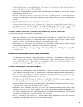 >	 Replace the burdensome “enhanced disclosure” rule, terminate the localism proceeding and repeal the rem-
          nants of the Fairness Doctrine still on the books.
       >	 Require that when broadcasters allow advertisers to dictate content, they disclose the “pay-for-play” arrange-
          ments online as well as on the air.
       >	 Consider allowing noncommercial broadcasters that do not receive Corporation for Public Broadcasting
          funding, including religious broadcasters, to devote up to one percent of their on-air time to fundraising for
          charities.
       >	 Require satellite operators to post their disclosure forms online.
       >	 Conduct a comprehensive study on the effectiveness of the leased access program to determine whether it is
          meeting the goals set out for it by Congress. Policymakers should consider whether to give regulatory relief
          from leased access requirements to cable operators that support local cable news networks or SPANs.

Make It Easier for Citizens to Monitor Their Government by Putting More Proceedings, Documents, and Data Online
To improve accountability and reduce the cost of reporting:

       >	 Every state should have a state public affairs network similar to C-SPAN. On a voluntary basis, multichannel
          video programming distributors (MVPDs) should do more to ensure that SPANs can thrive. Congress should
          consider regulatory relief through the leased access program for those that do.
       >	 Governments at all levels should collect and publish data in forms that make it easy for citizens, entrepre-
          neurs, software developers, and reporters to access and analyze information.
       >	 Government should aspire to make proceedings and hearings available online, and to keep them in a publicly
          accessible archive.

Consider Directing Existing Government Advertising Spending Toward Local Media

       >	 The federal government should consider targeting some of the money it already spends on advertising to lo-
          cal news media, both commercial and nonprofit, traditional and online. (That amount was roughly $1 billion
          in 2005). Such efforts must include measures to guard against political bias and manipulation and ensure
          that government marketing goals are not compromised.

Make It Easier for Nonprofit Media to Develop Sustainable Models

       >	 Tax experts and nonprofit leaders should recommend to the IRS and policymakers clarifications or changes
          in tax rules that would make it easier for nonprofit news operations to develop sustainable business models.
       >	 Local foundations, philanthropists, and ordinary Americans should consider increasing donations to organi-
          zation that provide reporting, especially at the local level.
       >	 The Corporation for Public Broadcasting should have more flexibility to fund local programming and innova-
          tion, including efforts by media entities that are not traditional broadcasters.
       >	 Journalism schools should continue to increase their role in providing local journalism through the “medical
          residency” model (practicing local journalism as they teach it).
       >	 Community media centers that run public, educational, and governmental access (PEG) channels can be
          important players in the local media ecosystem. They should consider shifting their mission toward teach-
          ing digital literacy; partnering with other institutions that provide nonprofit programming; and working to
          increase the transparency of government and other civic institutions.
       >	 The FCC should make sure that the Local Community Radio Act is implemented in a way that allows low-
          power FM stations (LPFMs) to gain traction throughout the country.


                                                                                                                           29
 