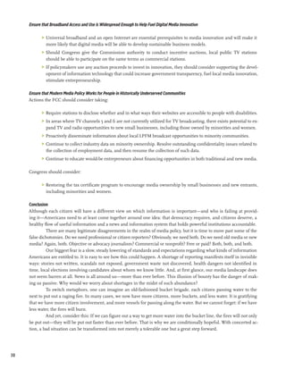 Ensure that Broadband Access and Use is Widespread Enough to Help Fuel Digital Media Innovation

            >	 Universal broadband and an open Internet are essential prerequisites to media innovation and will make it
               more likely that digital media will be able to develop sustainable business models.
            >	 Should Congress give the Commission authority to conduct incentive auctions, local public TV stations
               should be able to participate on the same terms as commercial stations.
            >	 If policymakers use any auction proceeds to invest in innovation, they should consider supporting the devel-
               opment of information technology that could increase government transparency, fuel local media innovation,
               stimulate entrepreneurship.

     Ensure that Modern Media Policy Works for People in Historically Underserved Communities
     Actions the FCC should consider taking:

            >	 Require stations to disclose whether and in what ways their websites are accessible to people with disabilities.
            >	 In areas where TV channels 5 and 6 are not currently utilized for TV broadcasting, there exists potential to ex-
               pand TV and radio opportunities to new small businesses, including those owned by minorities and women.
            >	 Proactively disseminate information about local LPFM broadcast opportunities to minority communities.
            >	 Continue to collect industry data on minority ownership. Resolve outstanding confidentiality issues related to
               the collection of employment data, and then resume the collection of such data.
            >	 Continue to educate would-be entrepreneurs about financing opportunities in both traditional and new media.

     Congress should consider:

            >	 Restoring the tax certificate program to encourage media ownership by small businesses and new entrants,
               including minorities and women.

     Conclusion
     Although each citizen will have a different view on which information is important—and who is failing at provid-
     ing it—Americans need to at least come together around one idea: that democracy requires, and citizens deserve, a
     healthy flow of useful information and a news and information system that holds powerful institutions accountable.
              There are many legitimate disagreements in the realm of media policy, but it is time to move past some of the
     false dichotomies. Do we need professional or citizen reporters? Obviously, we need both. Do we need old media or new
     media? Again, both. Objective or advocacy journalism? Commercial or nonprofit? Free or paid? Both, both, and both.
              Our biggest fear is a slow, steady lowering of standards and expectations regarding what kinds of information
     Americans are entitled to. It is easy to see how this could happen. A shortage of reporting manifests itself in invisible
     ways: stories not written, scandals not exposed, government waste not discovered, health dangers not identified in
     time, local elections involving candidates about whom we know little. And, at first glance, our media landscape does
     not seem barren at all. News is all around us—more than ever before. This illusion of bounty has the danger of mak-
     ing us passive. Why would we worry about shortages in the midst of such abundance?
              To switch metaphors, one can imagine an old-fashioned bucket brigade, each citizen passing water to the
     next to put out a raging fire. In many cases, we now have more citizens, more buckets, and less water. It is gratifying
     that we have more citizen involvement, and more vessels for passing along the water. But we cannot forget: if we have
     less water, the fires will burn.
              And yet, consider this: If we can figure out a way to get more water into the bucket line, the fires will not only
     be put out—they will be put out faster than ever before. That is why we are conditionally hopeful. With concerted ac-
     tion, a bad situation can be transformed into not merely a tolerable one but a great step forward.




30
 