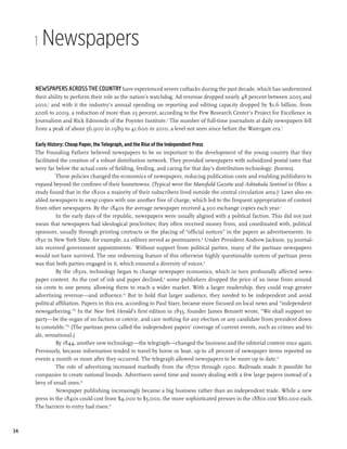 1   Newspapers

     Newspapers across the country have experienced severe cutbacks during the past decade, which has undermined
     their ability to perform their role as the nation’s watchdog. Ad revenue dropped nearly 48 percent between 2005 and
     2010,1 and with it the industry’s annual spending on reporting and editing capacity dropped by $1.6 billion, from
     2006 to 2009, a reduction of more than 25 percent, according to the Pew Research Center’s Project for Excellence in
     Journalism and Rick Edmonds of the Poynter Institute.2 The number of full-time journalists at daily newspapers fell
     from a peak of about 56,900 in 1989 to 41,600 in 2010, a level not seen since before the Watergate era.3

     Early History: Cheap Paper, the Telegraph, and the Rise of the Independent Press
     The Founding Fathers believed newspapers to be so important to the development of the young country that they
     facilitated the creation of a robust distribution network. They provided newspapers with subsidized postal rates that
     were far below the actual costs of fielding, feeding, and caring for that day’s distribution technology: (horses).
               These policies changed the economics of newspapers, reducing publication costs and enabling publishers to
     expand beyond the confines of their hometowns. (Typical were the Mansfield Gazette and Ashtabula Sentinel in Ohio: a
     study found that in the 1820s a majority of their subscribers lived outside the central circulation area.)4 Laws also en-
     abled newspapers to swap copies with one another free of charge, which led to the frequent appropriation of content
     from other newspapers. By the 1840s the average newspaper received 4,300 exchange copies each year.5
               In the early days of the republic, newspapers were usually aligned with a political faction. This did not just
     mean that newspapers had ideological proclivities; they often received money from, and coordinated with, political
     sponsors, usually through printing contracts or the placing of “official notices” in the papers as advertisements. In
     1830 in New York State, for example, 22 editors served as postmasters.6 Under President Andrew Jackson, 59 journal-
     ists received government appointments.7 Without support from political parties, many of the partisan newspapers
     would not have survived. The one redeeming feature of this otherwise highly questionable system of partisan press
     was that both parties engaged in it, which ensured a diversity of voices.8
               By the 1830s, technology began to change newspaper economics, which in turn profoundly affected news-
     paper content. As the cost of ink and paper declined,9 some publishers dropped the price of an issue from around
     six cents to one penny, allowing them to reach a wider market. With a larger readership, they could reap greater
     advertising revenue—and influence.10 But to hold that larger audience, they needed to be independent and avoid
     political affiliation. Papers in this era, according to Paul Starr, became more focused on local news and “independent
     newsgathering.”11 In the New York Herald’s first edition in 1835, founder James Bennett wrote, “We shall support no
     party—be the organ of no faction or coterie, and care nothing for any election or any candidate from president down
     to constable.”12 (The partisan press called the independent papers’ coverage of current events, such as crimes and tri-
     als, sensational.)
               By 1844, another new technology—the telegraph—changed the business and the editorial content once again.
     Previously, because information tended to travel by horse or boat, up to 28 percent of newspaper items reported on
     events a month or more after they occurred. The telegraph allowed newspapers to be more up to date.13
               The role of advertising increased markedly from the 1870s through 1900. Railroads made it possible for
     companies to create national brands. Advertisers saved time and money dealing with a few large papers instead of a
     bevy of small ones.14
               Newspaper publishing increasingly became a big business rather than an independent trade. While a new
     press in the 1840s could cost from $4,000 to $5,000, the more sophisticated presses in the 1880s cost $80,000 each.
     The barriers to entry had risen.15



34
 