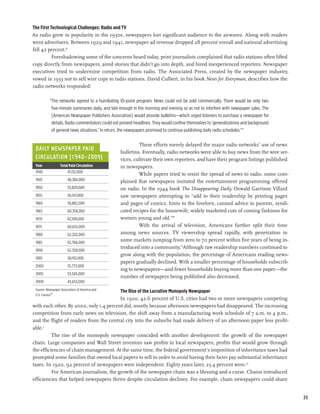 The First Technological Challenges: Radio and TV
As radio grew in popularity in the 1930s, newspapers lost significant audience to the airwaves. Along with readers
went advertisers. Between 1929 and 1941, newspaper ad revenue dropped 28 percent overall and national advertising
fell 42 percent.16
           Foreshadowing some of the concerns heard today, print journalists complained that radio stations often lifted
copy directly from newspapers, aired stories that didn’t go into depth, and hired inexperienced reporters. Newspaper
executives tried to undermine competition from radio. The Associated Press, created by the newspaper industry,
vowed in 1933 not to sell wire copy to radio stations. David Culbert, in his book News for Everyman, describes how the
radio networks responded:

           “The networks agreed to a humiliating 10-point program. News could not be sold commercially. There would be only two
            five-minute summaries daily, and late enough in the morning and evening so as not to interfere with newspaper sales. The
            [American Newspaper Publishers Association] would provide bulletins—which urged listeners to purchase a newspaper for
            details. Radio commentators could not present headlines. They would confine themselves to ‘generalizations and background
            of general news situations.’ In return, the newspapers promised to continue publishing daily radio schedules.”17

                                                           These efforts merely delayed the major radio networks’ use of news
 Daily Newspaper Paid
                                                  bulletins. Eventually, radio networks were able to buy news from the wire ser-
 Circulation (1940–2009)                          vices, cultivate their own reporters, and have their program listings published
 Year	            Total Paid Circulation          in newspapers.
 1940	                 41,132,000
                                                           While papers tried to resist the spread of news to radio, some com-
 1945	                  48,384,000                plained that newspapers imitated the entertainment programming offered
 1950	                  53,829,000                on radio. In the 1944 book The Disappearing Daily, Oswald Garrison Villard
 1955	                  56,147,000                saw newspapers attempting to “add to their readership by printing pages
 1960	                  58,882,000                and pages of comics, hints to the lovelorn, canned advice to parents, syndi-
 1965	                  60,358,000                cated recipes for the housewife, widely marketed cuts of coming fashions for
 1970	                  62,108,000                women young and old.”18
 1975	                  60,655,000                         With the arrival of television, Americans further split their time
 1980	                  62,202,000                among news sources. TV viewership spread rapidly, with penetration in
 1985	                  62,766,000
                                                  some markets jumping from zero to 70 percent within five years of being in-
                                                  troduced into a community.19Although raw readership numbers continued to
 1990	                  62,328,000
                                                  grow along with the population, the percentage of Americans reading news-
 1995	                  58,193,000
                                                  papers gradually declined. With a smaller percentage of households subscrib-
 2000	                  55,773,000
                                                  ing to newspapers—and fewer households buying more than one paper—the
 2005	                  53,345,000
                                                  number of newpapers being published also decreased.
 2009	                  45,653,000
 Source: Newspaper Association of America and
                                         The Rise of the Lucrative Monopoly Newspaper	
 U.S. Census20
                                         In 1920, 42.6 percent of U.S. cities had two or more newspapers competing
with each other. By 2000, only 1.4 percent did, mostly because afternoon newspapers had disappeared. The increasing
competition from early news on television, the shift away from a manufacturing work schedule of 7 a.m. to 4 p.m.,
and the flight of readers from the central city into the suburbs had made delivery of an afternoon paper less profit-
able.2
          The rise of the monopoly newspaper coincided with another development: the growth of the newspaper
chain. Large companies and Wall Street investors saw profits in local newspapers, profits that would grow through
the efficiencies of chain management. At the same time, the federal government’s imposition of inheritance taxes had
prompted some families that owned local papers to sell in order to avoid having their heirs pay substantial inheritance
taxes. In 1920, 92 percent of newspapers were independent. Eighty years later, 23.4 percent were.22
          For American journalism, the growth of the newspaper chain was a blessing and a curse. Chains introduced
efficiencies that helped newspapers thrive despite circulation declines. For example, chain newspapers could share


                                                                                                                                        35
 