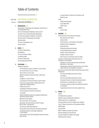Table of Contents
    		 Executive Summary and Overview  5                                                     A Large Number of Stations Do No News at All
                                                                                              Network news
    	 Part One	       the media landscape	                                                Cable
                                                                                             Cable News Networks
    	   Section 1.	   Commercial Media  33
                                                                                              Local Cable News
    	           1.	 Newspapers  34                                                           Cable Trends
                    Early History: Cheap Paper, the Telegraph, and the Rise of            Satellite
                    the Independent Press                                                    Current State
                    The First Technological Challenges: Radio and TV
                    The Rise of the Lucrative Monopoly Newspaper                 	   4.	 Internet   116
                    The Next Technological Challenge: The Internet                       How the Internet Has Improved Journalism
                    Was the Decline of Newspapers Inevitable?                                More Diversity and Choice
                    Hamsterization                                                           Greater Depth
                    The Price of Newspaper Cuts                                              More Diversity in Commentary and Analysis
                    Going Forward                                                            Enabling Citizen Engagement
                                                                                             Speed and Ease	
    	          2.	 Radio  58                                                                 Expanding Hyperlocal Coverage
                   The Birth of Radio News                                                   Serving Highly Specific Interests
                   Deregulation                                                              Cheaper Content Distribution
                   The Current State of Radio                                                Cheaper Content Creation		
                   Local News Radio                                                          Direct Access to Community and Civic News
                   The Rise of News/Talk                                                 However, the Internet Has Not Solved Some of
                   The Changing Radio Market                                             Journalism’s Key Problems
    	                                                                                       Abundance of Voices Does Not Necessarily Mean
    	          3.	 Television  72                                                           Abundance of Journalism
                   Broadcast Television                                                      Disappointing Financial Track Record for Local, Online,
                                                                                             Labor-Intensive Accountability Journalism
                      The Changing Economics of Modern Local TV News
                                                                                         Why Has the Internet Not Filled the Reporting Gaps Left by
                      The Current State of Local TV News
                                                                                         Newspapers
                      There Is More Local TV news
                                                                                            The Great Unbundling (Consumer Choice)
                      While The Volume of News Has Risen, Staffs Have
                                                                                             Free Riding
                      Shrunk
                                                                                            The Great Unbundling (Advertiser Choice)
                      Excellence in Local TV News
                                                                                             Downward Pressure on Internet Advertising Rates
                      Local Stations Are Becoming More Creative Online
                                                                                            Advertising is Less Dependent on Content
                      A Few Are Trying Innovative Collaborations with
                      Independent Digital Ventures                                           It is Easier to Generate Page Views Without Investing
                                                                                             in Journalism
                      Mobile and Local TV
                                                                                             Fragmentation Slices the Pie Into Smaller Pieces
                      Investigative Powerhouse Stations
                                                                                 	
                      Scant Coverage of Important Local Issues
                                                                                 	   5.	 Mobile  134
                      Less Depth
                                                                                          History
                      Despite Notable Exceptions Investigative Reporting Is
                                                                                          The Mobile News Audience
                      Declining at Many Stations
                                                                                          Different Types of Mobile News Platforms
                      Bleeding Is Still Leading
                                                                                          Mobile News Sites vs. Applications
                     “One-man Bands” Are Increasing
                                                                                          Accessing News Content via Tablets and e-Readers
                      Advertisers Too Often Dictate Content Through
                     “Pay for Play” Arrangements                                          Local TV News Experiments with Hyperlocal Mobile
                      The Airing of Video News Releases                                   Mobile Radio
                      Many Stations Now Outsource Their News Operations                   Text and SMS
                      Competing Stations Increasingly Collaborate                        “MOJO”: Mobile Journalism by Citizens
                      to Save Money                                                       Revenue Models and Track Record
                      Some Stations Use Their New Digital Channels for News,              Donation Models and Mobile Technology
                      Many Do Not                                                         Mobile Industry Finances



2
 