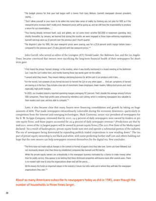 “The budget process for that year had begun with a memo from Gary Watson, Gannett newspaper division president,
              saying. . . :
             “ ‘Don’t allow yourself or your team to be lulled into some false sense of reality by thinking you can plan for 1995 as if the
              newsprint price increase didn’t really exist. Newsprint prices will be going up, and we still have the responsibility to produce
              a return for our shareholders....’
             “Thus having already removed heart, soul, and giblets, we cut some more—another $63,000 in newsroom spending. Very
              shortly thereafter, by January, we learned that during the months we were engaged in these hope-withering negotiations,
              Gannett earnings were up 22 percent over the previous year’s fourth quarter.
             “The Register’s plan for 1995, the year newsprint prices were soaring, was for a 23.4 percent profit margin before taxes—
              compared to the previous year’s 21-plus percent with low newsprint prices.”36

              John Carroll, who served as editor of the Lexington (KY) Herald-Leader, the Baltimore Sun, and the Los Angeles
     Times, became convinced that owners were sacrificing the long-term financial health of their newspapers for short-
     term gain:

             “I first heard the phrase ‘harvest strategy’ in the nineties, when it was briefly mentioned in a board meeting at the Baltimore
              Sun. I was the Sun’s editor then, and merely hearing those two words gave me the willies.
             “I sensed what they meant. They meant milking a declining business for all the cash it can produce until it dies....
             “For the record, I am unaware of any formal decision to harvest the Sun or any other paper.... And yet, symptoms of harvest
              are staring us in the face. They include a low rate of investment, fewer employees, fewer readers, falling stock prices and, most
              especially, high profit margins.
             “In 2005, our troubled industry reported operating margins averaging 19.3 percent. That’s double the average among Fortune
              500 companies. These high profits were achieved by relentless cost-cutting, which is rendering newspapers less valuable to
              their readers each year, and less able to compete.”37

              Later, it also became clear that many buyers were financing consolidation and growth by taking on huge
     amounts of debt. That made newspapers extraordinarily vulnerable during the economic downturn—particularly to
     competition from the Internet and emerging technologies. Mark Contreras, senior vice president of newspapers for
     the E. W. Scripps Company, estimated that by 2010, 14.9 percent of daily newspapers were owned by lenders or pri-
     vate equity firms, and those papers accounted for 20.4 percent of daily newspaper revenue.38 (Predictions are that by
     mid-2011, seven of the 25 largest papers will be owned by private equity firms.) The 2011 Pew State of the Media report
     declared: “As a result of bankruptcies, private equity funds now own and operate a substantial portion of the industry.
     The era of newspapers being dominated by expanding publicly traded corporations is now winding down.” The im-
     pact of private equity ownership is not black-and-white, with some predicting further staff cuts and others holding out
     hope that the new owners can help newspapers reinvent themselves for the digital era. Pew concludes:

             “The firms have not made radical changes in the content or format of papers once they take over. Some cuts have followed, but
              not necessarily deeper ones than those by established companies like Gannett and McClatchy.
              While the private equity owners are undoubtedly in the newspaper business motivated by a chance to make money rather
              than for public service, they appear to be betting that these distressed properties will bounce back after several years. There
              is no market right now to strip the organizations down and sell the pieces....
             All this leaves the funds an important player in the industry’s future, but still a wild card in where they will take the newspaper
              organizations they own.”39



     About as many Americans subscribe to newspapers today as did in 1945, even though the
     number of households is three times larger.

38
 