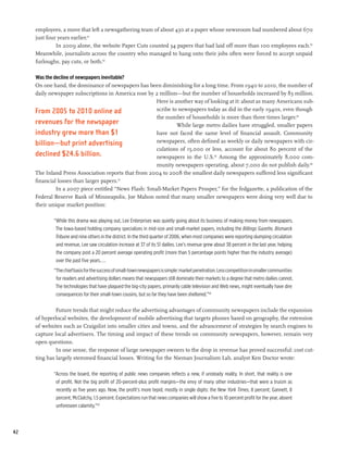 employees, a move that left a newsgathering team of about 430 at a paper whose newsroom had numbered about 670
     just four years earlier.61
              In 2009 alone, the website Paper Cuts counted 34 papers that had laid off more than 100 employees each.62
     Meanwhile, journalists across the country who managed to hang onto their jobs often were forced to accept unpaid
     furloughs, pay cuts, or both.63

     Was the decline of newspapers inevitable?
     On one hand, the dominance of newspapers has been diminishing for a long time. From 1940 to 2010, the number of
     daily newspaper subscriptions in America rose by 2 million—but the number of households increased by 83 million.
                                                      Here is another way of looking at it: about as many Americans sub-
     From 2005 to 2010 online ad                       scribe to newspapers today as did in the early 1940s, even though
                                                       the number of households is more than three times larger.64
     revenues for the newspaper                                 While large metro dailies have struggled, smaller papers
     industry grew more than $1                        have not faced the same level of financial assault. Community
     billion—but print advertising                     newspapers, often defined as weekly or daily newspapers with cir-
                                                       culations of 15,000 or less, account for about 80 percent of the
     declined $24.6 billion.                           newspapers in the U.S.65 Among the approximately 8,000 com-
                                                       munity newspapers operating, about 7,000 do not publish daily.66
     The Inland Press Association reports that from 2004 to 2008 the smallest daily newspapers suffered less significant
     financial losses than larger papers.67
              In a 2007 piece entitled “News Flash: Small-Market Papers Prosper,” for the fedgazette, a publication of the
     Federal Reserve Bank of Minneapolis, Joe Mahon noted that many smaller newspapers were doing very well due to
     their unique market position:

            “While this drama was playing out, Lee Enterprises was quietly going about its business of making money from newspapers.
             The Iowa-based holding company specializes in mid-size and small-market papers, including the Billings Gazette, Bismarck
             Tribune and nine others in the district. In the third quarter of 2006, when most companies were reporting slumping circulation
             and revenue, Lee saw circulation increase at 37 of its 51 dailies. Lee’s revenue grew about 38 percent in the last year, helping
             the company post a 20 percent average operating profit (more than 5 percentage points higher than the industry average)
             over the past five years....
            “The chief basis for the success of small-town newspapers is simple: market penetration. Less competition in smaller communities
             for readers and advertising dollars means that newspapers still dominate their markets to a degree that metro dailies cannot.
             The technologies that have plagued the big-city papers, primarily cable television and Web news, might eventually have dire
             consequences for their small-town cousins, but so far they have been sheltered.”68

              Future trends that might reduce the advertising advantages of community newspapers include the expansion
     of hyperlocal websites, the development of mobile advertising that targets phones based on geography, the extension
     of websites such as Craigslist into smaller cities and towns, and the advancement of strategies by search engines to
     capture local advertisers. The timing and impact of these trends on community newspapers, however, remain very
     open questions.
              In one sense, the response of large newspaper owners to the drop in revenue has proved successful: cost cut-
     ting has largely stemmed financial losses. Writing for the Nieman Journalism Lab, analyst Ken Doctor wrote:

            “Across the board, the reporting of public news companies reflects a new, if unsteady reality. In short, that reality is one
             of profit. Not the big profit of 20-percent-plus profit margins—the envy of many other industries—that were a truism as
             recently as five years ago. Now, the profit’s more tepid, mostly in single digits: the New York Times, 8 percent; Gannett, 8
             percent, McClatchy, 1.5 percent. Expectations run that news companies will show a five to 10 percent profit for the year, absent
             unforeseen calamity.”69



42
 