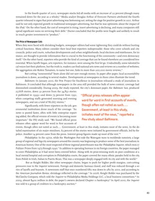 In the fourth quarter of 2010, newspaper stocks led all media with an increase of 22 percent (though many
remained down for the year as a whole).70 Media analyst Douglas Arthur of Evercore Partners attributed the fourth-
quarter rebound to signs that print advertising was bottoming out, setting the stage for positive growth in 2011. Arthur
said he not only expected growth in traditional newspaper advertising, but that he was optimistic about the impact of
the iPad.71 On the other hand, the cost of newsprint is rising, insert advertising is declining, and many companies still
spend significant sums on servicing their debt.72 Doctor concluded that the profits were fragile and unlikely to result
in much greater investment in “product.”

The Price of Newspaper Cuts
When they were faced with shrinking budgets, newspaper editors had some tightening they could do without hurting
critical functions. Many editors consider their local beat reporters indispensable: those who cover schools and city
councils, police and courts, suburban developments and urban neighborhoods, local elections and statehouses, for in-
stance, are thought to provide information that is crucial to the functioning of the community—and even democracy
itself.73 On the other hand, reporters who provide the kind of coverage that can be found elsewhere are considered less
essential. When layoffs began, arts reporters, for instance, were among the first let go. Undoubtedly, some talented lo-
cal voices lost their platform, but the truth is, readers can find national arts news and reviews on a number of websites;
the aggregation site Rotten Tomatoes, to name but one, links to more than 200,000 movie reviews.74
           But cutting “nonessential” beats alone did not save enough money. In paper after paper, local accountability
journalism is down, according to several studies. Developments at newspapers in three cities illustrate the trend:
           Baltimore: In January 2010, the Pew Project for Excellence in Journalism released a study of journalism in
Baltimore. It concluded that although newspapers in the area still provided the bulk of news content, coverage had
diminished considerably. During 2009, the study reported, the city’s dominant paper, the Baltimore Sun, produced
23,668 stories, down 32 percent from the 34,852 stories
it published in 1999—and down 73 percent from 1991,                “Official press releases often appear
when competing staffs generated morning and evening
newspapers, and ran a total of 86,667 stories.75
                                                                    word for word in first accounts of events,
           Significantly, with fewer reporters on the job, gov-     though often not noted as such....
ernmental institutions drove much of the coverage. “As              Government, at least in this study,
news is posted faster, often with little enterprise report-
ing added, the official version of events is becoming more
                                                                    initiates most of the news,” reported a
important,” the PEJ study said. “We found official press            Pew study about Baltimore.
releases often appear word for word in first accounts of
events, though often not noted as such.... Government, at least in this study, initiates most of the news. In the de-
tailed examination of six major storylines, 63 percent of the stories were initiated by government officials, led by the
police. Another 14 percent came from the press. Interest group figures made up most of the rest.”76
           Philadelphia: In the 1970s, while the Washington Post rode the Watergate wave to worldwide notoriety, a large
group of regional and big-city newspapers around the country was beginning to produce some of the best journalism in
American history. One of the most respected of these regional powerhouses was the Philadelphia Inquirer, which won 17
Pulitzer Prizes from 1975 through 1990.77 In addition to operating bureaus in six foreign countries, the paper managed
to cover Philadelphia as it had never been covered before. Along with its prize-winning work on poor conditions at a
local mental hospital and corruption in Philadelphia courts, the paper covered the many ethnic parades held in the city,
from Polish to Irish, Italian to Puerto Rican. This was a newspaper deeply engaged with its city and with the world.78
            But as Knight Ridder, like other newspaper chains, began to push for higher profit margins, cost-cutting
pressures rose in the Inquirer newsroom. Foreign and domestic bureaus closed, and staff was reduced through a se-
ries of layoffs and buyouts. A newsroom staff that once numbered 680 was down to 280 by 2010, and according to
the American Journalism Review, shrinkage reflected in the coverage.79 In 2006, Knight Ridder was purchased by the
McClatchy Company, which sold the Inquirer to Philadelphia Media Holdings LLC, a local business consortium.80 In
2009, almost $400 million in debt, the paper’s owners declared Chapter 11 bankruptcy.81 In April 2010, the Inquirer
was sold to a group of creditors in a bankruptcy auction.82


                                                                                                                             43
 