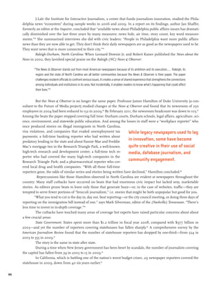 J-Lab: the Institute for Interactive Journalism, a center that funds journalism innovation, studied the Phila-
     delphia news “ecosystem” during sample weeks in 2006 and 2009. In a report on its findings, author Jan Shaffer,
     formerly an editor at the Inquirer, concluded that “available news about Philadelphia public affairs issues has dramati-
     cally diminished over the last three years by many measures: news hole, air time, story count, key word measure-
     ments.”83 She summarized interviews she did with civic leaders: “People in Philadelphia want more public affairs
     news than they are now able to get. They don’t think their daily newspapers are as good as the newspapers used to be.
     They want news that is more connected to their city.”84
              Raleigh-Durham, North Carolina: When Leonard Downie Jr. and Robert Kaiser published the News about the
     News in 2002, they lavished special praise on the Raleigh (NC) News & Observer:

             “The News & Observer stands out from most American newspapers because of its ambition and its execution.... Raleigh, its
              region and the state of North Carolina are all better communities because the News & Observer is their paper. The paper
              challenges resident officials to confront serious issues. It creates a sense of shared experience that strengthens the connections
              among individuals and institutions in its area. Not incidentally, it enables readers to know what’s happening that could affect
              their lives.”85


               But the News & Observer is no longer the same paper. Professor James Hamilton of Duke University (a con-
     sultant to the Future of Media project) studied changes at the News & Observer and found that its newsroom of 250
     employees in 2004 had been reduced to 132 in 2009.86 By February 2011, the newsroom headcount was down to 103.87
     Among the beats the paper stopped covering full time: Durham courts, Durham schools, legal affairs, agriculture, sci-
     ence, environment, and statewide public education. And among the losses in staff were a “workplace reporter” who
     once produced stories on illegal immigrants in North Carolina,
     visa violations, and companies that evaded unemployment tax              While legacy newspapers used to lag
     payments; a full-time banking reporter who had written about
     predatory lending in the state and about Fannie Mae and Freddie
                                                                              in innovation, some have become
     Mac’s mortgage ties in the Research Triangle Park, a well-known          quite creative in their use of social
     high-tech research and development center; a full-time tech re-          media, database journalism, and
     porter who had covered the many high-tech companies in the
     Research Triangle Park; and a pharmaceutical reporter who cov-
                                                                              community engagement.
     ered local drug and health companies. “With all those full-time
     reporters gone, the odds of similar series and stories being written have declined,” Hamilton concluded.88
                Repercussions like those Hamilton observed in North Carolina are evident at newspapers throughout the
     country: Many staff cutbacks have occurred on beats that had enormous civic impact but lacked sexy, marketable
     stories. As editors prune beats to leave only those that generate buzz—or, in the case of websites, traffic—they are
     tempted to serve fewer portions of “broccoli journalism,” i.e. stories that might be both unpopular but good for you.
              “What you tend to cut is the day in, day out, beat reporting—or the city council meeting, or doing three days of
     reporting on the immigration bill instead of one,” says Mark Silverman, editor of the (Nashville) Tennessean. “There’s
     less time to invest in in-depth coverage.”89
               The cutbacks have touched many areas of coverage but experts have raised particular concerns about about
     a few crucial areas:
               State Government: States spent more than $1.2 trillion in fiscal year 2008, compared with $977 billion in
     2003—and yet the number of reporters covering statehouses has fallen sharply.90 A comprehensive survey by the
     American Journalism Review found that the number of statehouse reporters has dropped by one-third—from 524 in
     2003 to 355 in 2009.91
               The story is the same in state after state.
               During a time when New Jersey government has been beset by scandals, the number of journalists covering
     the capitol has fallen from 39 in 2003 to 15 in 2009.92
               In California, which is battling one of the nation’s worst budget crises, 29 newspaper reporters covered the
     statehouse in 2009, down from 40 six years earlier.93


44
 
