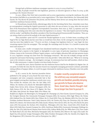 Georgia had 14 full-time statehouse newspaper reporters in 2003; in 2009 it had five.94
          In 1989, 83 people covered the state legislature, governor, or executive agencies in Texas. In 2009, 53 did,
according to the Houston Chronicle.95
          In 2001, Albany, New York, had 51 journalists and 29 news organizations covering the statehouse. By 2008,
the numbers had fallen to 42 journalists and 27 news organizations.96 The Staten Island Advance, the Schenectady Daily
Gazette, the Troy Record, the Jamestown Post Journal, and the Ottaway News Service are among those that have elimi-
nated their statehouse bureaus entirely.
          In Pennsylvania, Jeanette Krebs, editorial page editor for the Harrisburg Patriot News, remembers more than
40 correspondents crowding the Capitol’s pressroom in 1987 when she was an intern. In 1994, when she was presi-
dent of the Pennsylvania State Legislative Correspondents Association, there were 35. Now, 19 reporters cover the
statehouse, including some who come only when the legislature is in session.97 “Our state Capitol used to be bustling
with the media,” said Matthew Brouillette, president of the Harrisburg-based Commonwealth Foundation. “Now, you
can swing a dead cat and not hit anybody in the state Capitol newsroom.”98
          Nine journalists—print and TV—covered the Nevada legislature in 2010. In better times, according to Ed
Vogel of the Las Vegas Review-Journal, more than 20 would have been there. As the coverage has shrunk by half, the
state has more than tripled in size.99 “If you’re not there, it changes how legislators look at it,” says Vogel, the lone
remaining reporter from his newspaper. “The oversight, the watchdogs won’t be there. It’s a benefit to society that
won’t exist anymore.”100
          In many cases, smaller newspapers have abandoned statehouses altogether. For years, the Champaign (IL)
News-Gazette had a reporter in the Capitol, in Springfield, to cover topics of particular importance to Champaign-
Urbana—home to the University of Illinois’ largest campus—such as higher education bills and state pension issues.
In 2010, legislative coverage was done from the Champaign newsroom. “We miss the in-depth coverage and the
perspective and nuance that having a reporter there every day provides,” editor John Beck says. “What we’re missing
more is the enterprise coverage...the investigative coverage. As newsrooms have lost staff members, which we have
like all other newsrooms, it makes it harder to do these kinds of stories.”101
          For nearly five years, Aaron Chambers was the statehouse bureau chief for the Rockford (IL) Register Star. At
one point, he broke the story that the executive branch was improperly managing government contracts, potentially
risking millions of taxpayer dollars. In 2008, his paper eliminated its statehouse bureau; Chambers went into public
relations.102
          In all, a survey by the American Journalism Review          A reader recently complained about
published in the spring of 2009 found that more than 50
newspapers and news companies nationwide had at that                  the arbitrary way concealed weapons
point stopped covering their statehouses entirely since 2003.         permits are handled, possibly denying
They include the Anniston (AL) Star, the East Valley (AZ)             gun permits to those who deserve
Tribune, the Stockton (CA) Record, the Bakersfield Californian,
Copley News Service (CA), Lehman Newspapers (CO), the                 them. Great idea, Hamlin thought—but
Daily Camera (CO), the New Haven (CT) Register, the Poca-             he no longer has time to pursue it.
tello Idaho State Journal, the Nampa Idaho Press-Tribune, the
Rockford (IL) Register, the Bloomington (IL) Pantagraph, the Champaign (IL) News-Gazette, Gannett Company Inc. (IN),
the Covington Kentucky Post, Community Newspaper Company (MA), the Lawrence (MA) Eagle Tribune, the Pontiac
(MI) Oakland Press, the Duluth (MN) News Tribune, the St. Cloud (MN) Times, the Mankato (MN) Free Press, the Cape
Girardeau Southeast Missourian, Foster’s Daily Democrat (NH), the Trenton (NJ) Times, the Trentonian (NJ), the Staten
Island (NY) Advance, the Schenectady (NY) Daily Gazette, Ottaway News Service (NY), the Troy (NY) Record, the Jame-
stown (NY) Post Journal, the Durham (NC) Herald-Sun, Wilmington (NC) Star News, Grand Forks (ND) Herald, the
Minot (ND) Daily News, Gannett Company Inc. (OH), GateHouse Media (OH), Community Newspaper Holdings Inc.
(OK), the York (PA) Daily Record, Ottaway News Service (PA), Calkins Media (PA), the Wilkes-Barre (PA) Times Leader,
the Myrtle Beach (SC) Sun News, McClatchy Newspapers (SC), the Charlotte (NC) Observer, the Argus (SD) Leader, the
Rapid City (SD) Journal, Scripps Newspapers (TX), Valley Freedom Newspapers (TX), the Danville (VA) Register Bee,
the Morgantown (WV) Dominion Post, and Lee Enterprises Inc. (WI).103


                                                                                                                            45
 