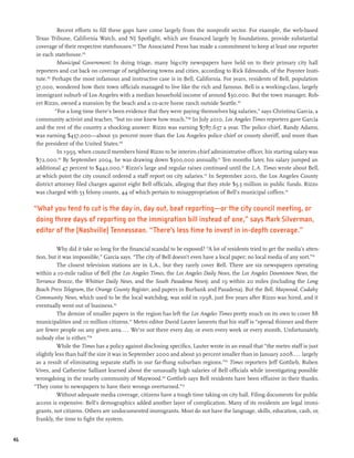 Recent efforts to fill these gaps have come largely from the nonprofit sector. For example, the web-based
     Texas Tribune, California Watch, and NJ Spotlight, which are financed largely by foundations, provide substantial
     coverage of their respective statehouses.104 The Associated Press has made a commitment to keep at least one reporter
     in each statehouse.105
                Municipal Government: In doing triage, many big-city newspapers have held on to their primary city hall
     reporters and cut back on coverage of neighboring towns and cities, according to Rick Edmonds, of the Poynter Insti-
     tute.106 Perhaps the most infamous and instructive case is in Bell, California. For years, residents of Bell, population
     37,000, wondered how their town officials managed to live like the rich and famous. Bell is a working-class, largely
     immigrant suburb of Los Angeles with a median household income of around $30,000. But the town manager, Rob-
     ert Rizzo, owned a mansion by the beach and a 10-acre horse ranch outside Seattle.107
               “For a long time there’s been evidence that they were paying themselves big salaries,” says Christina Garcia, a
     community activist and teacher, “but no one knew how much.”108 In July 2010, Los Angeles Times reporters gave Garcia
     and the rest of the country a shocking answer: Rizzo was earning $787,637 a year. The police chief, Randy Adams,
     was earning $457,000—about 50 percent more than the Los Angeles police chief or county sheriff, and more than
     the president of the United States.109
                In 1993, when council members hired Rizzo to be interim chief administrative officer, his starting salary was
     $72,000.110 By September 2004, he was drawing down $300,000 annually.111 Ten months later, his salary jumped an
     additional 47 percent to $442,000.112 Rizzo’s large and regular raises continued until the L.A. Times wrote about Bell,
     at which point the city council ordered a staff report on city salaries.113 In September 2010, the Los Angeles County
     district attorney filed charges against eight Bell officials, alleging that they stole $5.5 million in public funds. Rizzo
     was charged with 53 felony counts, 44 of which pertain to misappropriation of Bell’s municipal coffers.114

     “What you tend to cut is the day in, day out, beat reporting—or the city council meeting, or
      doing three days of reporting on the immigration bill instead of one,” says Mark Silverman,
      editor of the (Nashville) Tennessean. “There’s less time to invest in in-depth coverage.”

                Why did it take so long for the financial scandal to be exposed? “A lot of residents tried to get the media’s atten-
      tion, but it was impossible,” Garcia says. “The city of Bell doesn’t even have a local paper; no local media of any sort.”115
                The closest television stations are in L.A., but they rarely cover Bell. There are six newspapers operating
      within a 10-mile radius of Bell (the Los Angeles Times, the Los Angeles Daily News, the Los Angeles Downtown News, the
      Torrance Breeze, the Whittier Daily News, and the South Pasadena News); and 19 within 20 miles (including the Long
      Beach Press Telegram, the Orange County Register, and papers in Burbank and Pasadena). But the Bell, Maywood, Cudahy
      Community News, which used to be the local watchdog, was sold in 1998, just five years after Rizzo was hired, and it
      eventually went out of business.116
                The demise of smaller papers in the region has left the Los Angeles Times pretty much on its own to cover 88
      municipalities and 10 million citizens.117 Metro editor David Lauter laments that his staff is “spread thinner and there
      are fewer people on any given area.... We’re not there every day, or even every week or every month. Unfortunately,
      nobody else is either.”118
                While the Times has a policy against disclosing specifics, Lauter wrote in an email that “the metro staff is just
      slightly less than half the size it was in September 2000 and about 30 percent smaller than in January 2008.. .. largely
      as a result of eliminating separate staffs in our far-flung suburban regions.”119 Times reporters Jeff Gottlieb, Ruben
      Vives, and Catherine Salliant learned about the unusually high salaries of Bell officials while investigating possible
      wrongdoing in the nearby community of Maywood.120 Gottlieb says Bell residents have been effusive in their thanks.
     “They come to newspapers to have their wrongs overturned.”121
                Without adequate media coverage, citizens have a tough time taking on city hall. Filing documents for public
      access is expensive. Bell’s demographics added another layer of complication. Many of its residents are legal immi-
      grants, not citizens. Others are undocumented immigrants. Most do not have the language, skills, education, cash, or,
      frankly, the time to fight the system.


46
 