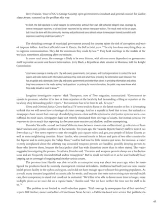 Terry Francke, Voice of OC’s (Orange County) open government consultant and general counsel for Califor-
nians Aware, summed up the problem this way:

        “In short, the Bell spectacle is what happens to communities without their own old-fashioned diligent news coverage by
         veteran newspaper reporters, or at least smart reporters led by veteran newspaper editors. The result need not be on paper,
         but it must be done with the community memory and professional savvy almost unique to newspaper-trained journalists with
         experience watching small-town politics.”122

          The shrinking coverage of municipal government around the country raises the risk of corruption and wast-
ed taxpayer dollars. And local officials know it. Garcia, the Bell activist, says, “The city has done everything they can
to suppress communication. They did the minimum they could by law.”123 They held meetings in the middle of the
workday, sometimes adjourning after one minute.
          In more rural areas, the coverage is likely to be even thinner, with citizens more dependent on government
itself to provide accurate and honest information. Jerry Black, a Republican state senator in Montana, told the Knight
Commission:

        “Local news coverage is mainly up to city and county governments, civic groups, and local organizations to contact the local
         papers and radio station with information and news they need and what those providing the information want released. This
         has an upside and a downside. Some city and county governments are better than others in providing information and unless
         they have someone in the media asking ‘hard questions’ or probing for more information, the public may never know what
         they really should or need to know.”124

          Longtime investigative reporter Mark Thompson, now of Time magazine, summarized: “Government re-
sponds to pressure, whether it be two or three reporters at the local city hall demanding a filing or reporters at the
local cop shop demanding police reports.” But someone has to be there to ask, he says.125
          Crime and Criminal Justice: Given that local TV news tends to focus on the latest murder or fire, it is tempting
to think that we will never have a shortage of crime coverage. And on a superficial level that is true. But cutbacks at
newspapers have meant that coverage of underlying issues—how well the criminal or civil justice systems work—has
suffered. In most cases, newspapers have not entirely eliminated their coverage of courts, but instead send so few
reporters to do so much that reporting has become more reactive and shallow, and less enterprising.
          Consider Vacaville, a small northern California town between mountains and farmland, 55 miles inland from
San Francisco and 33 miles southwest of Sacramento. Ten years ago, the Vacaville Reporter had 27 staffers; now it has
fewer than 14.126 Five news reporters cover the roughly 900 square miles and 400,000 people of Solano County, as
well as some neighboring counties. Brian Hamlin, who covered courts in Solano and parts of two other counties for
the Reporter and its sister paper, the Vallejo Times,127 said he had time for little besides spot news. For instance, a reader
recently complained about the arbitrary way concealed weapons permits are handled, possibly denying permits to
those who deserve them, because the local police chief has wide discretion (more than in other states). The reader
suggested investigating the process. Great idea, Hamlin said. “Firearms and weapons permits always are a hot-button
issue and are frequently misunderstood and/or misapplied.” But he could not work on it, as he was frantically busy
keeping up on coverage of ongoing trials in the various courts.
          The previous time Hamlin was able to tackle an enterprise story was about two years ago, when he inves-
tigated the problems faced by mentally incompetent criminal defendants. California had built just one new mental
health prison facility in the 1980s and 1990s, and it did not have enough space to house this growing population. As
a result, many inmates languished in county jails for weeks, and because they were not receiving state mental-health
care, their competency to stand trial could not be evaluated. “We’d like to be able to devote more time to longer, more
in-depth pieces as we once did on a regular basis,” Hamlin said. “But we have neither the time nor the staff to do
so.”128
           The problem is not limited to small suburban papers. “Trial coverage by newspapers has all but vanished,”
reports Bill Girdner, owner and editor of Courthouse News Service, a California-based wire service that publishes le-


                                                                                                                                       47
 