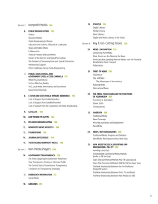 Section 2.	Nonprofit Media   146                                        	        19.	 Schools   218
                                                                                          Digital Literacy
	        6.	Public Broadcasting   150                                                     Media Literacy
            History                                                                       News Literacy
            Business Models                                                               Digital and Media Literacy in the States
            Public Broadcasting’s Mission
            Education and Culture: A Record of Leadership                   	 Section 4.	   Key Cross-Cutting Issues   224 
            News and Public Affairs
                                                                            	       20.	 News Consumption   226
            Collaboration
                                                                                         Consuming More Media
            Political Pressure and Local News
                                                                                         More Americans Are Skipping the News
            Impact of the Internet and Digital Technology
                                                                                         Americans Are Spending More on Media—and the Financial
            The Problem of Streaming Costs and Digital Distribution                      Beneficiaries Have Changed
            Membership Support                                                           Polarization
            Other Challenges Facing Public Broadcasting
                                                                            	        21.	 Types of News   230
	 7.	Public, Educational, and                                                             Hyperlocal
		 Government (PEG) Access Channels   170
                                                                                          City and State
     What PEG Channels Do
                                                                                              The Advantages of Incumbency
     Factors Affecting Quality
                                                                                          National News
     PEG, Local News, Information, and Journalism
                                                                                          International News
     Government Channels
                                                                            	 22.	 The Media Food Chain and the Functions
	        8.	 C-SPAN and State Public Affairs Networks    176                		 of Journalism   242
             Lack of Support from Cable Operators                                  Functions of Journalism
             Lack of Support from Satellite Providers                              Power Shifts
             Lack of Support from the Corporation for Public Broadcasting          Consequences

	        9.	 Satellite    180                                               	       23.	Diversity   248
	        10.	Low Power FM (LPFM)    184                                                  Traditional Media
                                                                                         News Coverage
	        11.	Religious Broadcasting    186                                               Minority Journalists and Employment
                                                                                         New Media
	        12.	 Nonprofit News Websites    188

	        13.	 Foundations    192                                            	       24.	People With Disabilities   258
                                                                                        Traditional Media: Progress and Setbacks
	        14.	 Journalism Schools    194                                                 New Media: New Opportunities, New Gaps
	        15.	 The Evolving Nonprofit Media    198
                                                                            	 25.	How Big Is The Local Reporting Gap
                                                                            		 and Who Will Fill It?   262
	   Section 3.	Non-Media Players   200                                            How Big is the Gap?
                                                                                  How Fast Will Commercial Media Markets
	        16.	 Government Transparency   202                                       Evolve to Fill the Gap?
              The Three-Stage Open Government Movement                            Signs That Commercial Markets May Fill Gaps Quickly
              How Transparency Fosters an Informed Public                         Signs That Commercial Markets Will Not Fill the Gaps Soon
              The Current State of Government Transparency                        The New Relationship Between the For-Profit and
              Limitations to Transparency Strategies                              Nonprofit Sectors
                                                                                  The New Relationship Between Print, TV, and Radio
	        17.	Emergency Information   212                                          The New Relationship Between New Media and Old
              Social Media

	        18.	Libraries   216




                                                                                                                                                  3
 