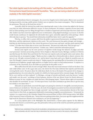 “Our state Capitol used to be bustling with the media,” said Matthew Brouillette of the
      Pennsyvlvania-based Commonwealth Foundation. “Now, you can swing a dead cat and not hit
      anybody in the state Capitol newsroom.”

     gal stories and distributes them to newspapers. At a recent Los Angeles trial in which police officers were accused of
     beating journalists covering a public protest, Girdner saw no reporters from major newspapers. “They’ve abandoned
     the pressroom. They rely on the local wire service.”129
               Ironically, while the Internet has made many reporting tasks easier, it also at times has added to the bureau-
     cracy that can make information difficult to access. In most courthouses, for instance, reporters of years past could
     find out about pending cases by rifling through boxes or baskets of paperwork and transcripts that were made avail-
     able. Girdner says that courts have tightened access to information, citing digital technology as an excuse. In the Riv-
     erside County courthouse, he explained, the old wooden box is gone, ostensibly replaced by online postings—which
     often take days to process: “You would think information would flow faster, but it’s quite the opposite.”130
               This has, in effect, led to a power shift from the public to government bureaucracies, according to Girdner:
     With fewer, and less experienced, reporters in the courts, “the court bureaucracy has gotten stronger and stronger....
     And they do what bureaucracies do: they control the process of access more and more, and they push reporters back
     in time.” If it takes two to three days to access court documents, “the press just walks away. They just give up.”131
              “When journalists don’t have presence,” Girdner says, “others control the information process.”
               Several court experts say the mere presence of reporters would change the behavior of judges and other
     court personnel. Assistant prosecuting attorney Steven Kaplan in Macomb County, Michigan, northwest of Detroit,
     says that because the Detroit News and Detroit Free Press have one reporter each covering the entire court system, they
     cannot keep tabs on incompetent judges: “Maybe you have a judge who is chronically tardy or absent, someone who
     says at 11:30, ‘All right, everyone be back at 1:30,’ and he doesn’t come back until 3 p.m. Maybe he would be more on
     time if he thought a reporter would write about it.” Kaplan equates the watchdog effect of journalists to the presence
     of patrol cars on highways: people might perform at a higher level in order to avoid embarrassment: “A reporter is a
     conscience of the community; he or she holds up a periscope for the public to see.”132
               Who suffers from the lack of court coverage? Often, those who most need someone to look out for them. Con-
     sider child welfare cases. In the 1990s and 2000s, the Detroit Free Press had a full-time beat reporter, Jack Kresnack,
     covering family courts. His pieces about the child abuse death of a boy at the hands of his parents led to changes in
     guardianship laws; his series about the murder of a child by his foster parents led to criminal charges. But Kresnack
     left in 2007 and has not been replaced.133 In Michigan, coverage of juvenile and family courts has become “smaller
     and smaller over the years,” according to Vivek Sankaran, director of the new Detroit Center for Family Advocacy.134
     Without scrutiny, he says, mistakes are made that have a life-changing impact: “Parents whose rights are terminated
     who shouldn’t be terminated,” he says. “It’s that type of story. It just takes somebody to go down there to get the story,
     but nobody is ever down there.”135
               Advocates are particularly concerned that papers are paying less attention to wrongfully convicted prisoners,
     some of whom are on death row. “Over the years, the work of investigative journalists has been extremely helpful in...
     helping to prove that people have been wrongly convicted,” says Paul Cates, communications director of the Inno-
     cence Project in New York, an organization dedicated to exonerating wrongfully convicted prisoners.136 He pointed, for
     instance, to a 14-part series in the Columbus Dispatch that uncovered flaws in Ohio’s DNA testing system. Seth Miller
     of the Innocence Project of Florida says, “Stories that were getting written three, four years ago that supplemented the
     legal work the [I]nnocence [P]rojects were working on, are just not happening.”137
               In a 2009 opinion piece in the Washington Post, David Simon, a former police reporter for the Baltimore
     Sun (who later became a screenwriter), gave this particularly vivid account of the need for journalistic persistence on
     criminal justice beats:

             “[Baltimore] was a wonderland of chaos, dirt and miscalculation, and loyal adversaries were many. Among them, I could count
              police commanders who felt it was their duty to demonstrate that crime never occurred in their precincts, desk sergeants

48
 