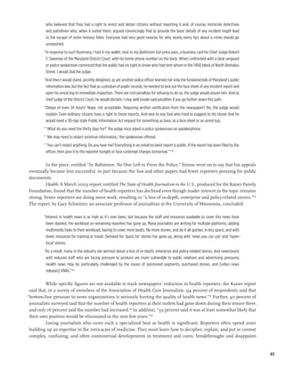who believed that they had a right to arrest and detain citizens without reporting it and, of course, homicide detectives
         and patrolmen who, when it suited them, argued convincingly that to provide the basic details of any incident might lead
         to the escape of some heinous felon. Everyone had very good reasons for why nearly every fact about a crime should go
         unreported.
        “In response to such flummery, I had in my wallet, next to my Baltimore Sun press pass, a business card for Chief Judge Robert
         F. Sweeney of the Maryland District Court, with his home phone number on the back. When confronted with a desk sergeant
         or police spokesman convinced that the public had no right to know who had shot whom in the 1400 block of North Bentalou
         Street, I would dial the judge.
        “And then I would stand, secretly delighted, as yet another police officer learned not only the fundamentals of Maryland’s public
         information law, but the fact that as custodian of public records, he needed to kick out the face sheet of any incident report and
         open his arrest log to immediate inspection. There are civil penalties for refusing to do so, the judge would assure him. And as
         chief judge of the District Court, he would declare, I may well invoke said penalties if you go further down this path.
        “Delays of even 24 hours? Nope, not acceptable. Requiring written notification from the newspaper? No, the judge would
         explain. Even ordinary citizens have a right to those reports. And woe to any fool who tried to suggest to His Honor that he
         would need a 30-day state Public Information Act request for something as basic as a face sheet or an arrest log.
        “ ‘What do you need the thirty days for?’ the judge once asked a police spokesman on speakerphone.
        “ ‘We may need to redact sensitive information,’ the spokesman offered.
        “ ‘You can’t redact anything. Do you hear me? Everything in an initial incident report is public. If the report has been filed by the
         officer, then give it to the reporter tonight or face contempt charges tomorrow.” ’138

         In the piece, entitled “In Baltimore, No One Left to Press the Police,” Simon went on to say that his appeals
eventually became less successful, in part because the Sun and other papers had fewer reporters pressing for public
documents.
         Health: A March 2009 report, entitled The State of Health Journalism in the U.S., produced for the Kaiser Family
Foundation, found that the number of health reporters has declined even though reader interest in the topic remains
strong. Fewer reporters are doing more work, resulting in “a loss of in-depth, enterprise and policy-related stories.”139
The report, by Gary Schwitzer, an associate professor of journalism at the University of Minnesota, concluded:

        “Interest in health news is as high as it’s ever been, but because the staff and resources available to cover this news have
         been slashed, the workload on remaining reporters has gone up. Many journalists are writing for multiple platforms, adding
         multimedia tasks to their workload, having to cover more beats, file more stories, and do it all quicker, in less space, and with
         fewer resources for training or travel. Demand for ‘quick hit’ stories has gone up, along with ‘news you can use’ and ‘hyper-
         local’ stories.
        “As a result, many in the industry are worried about a loss of in-depth, enterprise and policy-related stories. And newsrooms
         with reduced staff who are facing pressure to produce are more vulnerable to public relations and advertising pressures.
         Health news may be particularly challenged by the issues of sponsored segments, purchased stories, and [video news
         releases] VNRs.”140

          While specific figures are not available to track newspapers’ reduction in health reporters, the Kaiser report
 said that, in a survey of members of the Association of Health Care Journalists, 94 percent of respondents said that
“bottom-line pressure in news organizations is seriously hurting the quality of health news.”141 Further, 40 percent of
 journalists surveyed said that the number of health reporters at their outlets had gone down during their tenure there,
 and only 16 percent said the number had increased.142 In addition, “39 percent said it was at least somewhat likely that
 their own position would be eliminated in the next few years.”143
          Losing journalists who cover such a specialized beat as health is significant. Reporters often spend years
 building up an expertise in the intricacies of medicine. They must learn how to decipher, explain, and put in context
 complex, confusing, and often controversial developments in treatment and cures, breakthroughs and disappoint-


                                                                                                                                                49
 