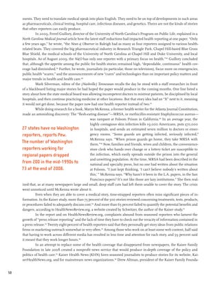 ments. They need to translate medical speak into plain English. They need to be on top of developments in such areas
     as pharmaceuticals, clinical testing, hospital care, infectious diseases, and genetics. Theirs are not the kinds of stories
     that other reporters can easily produce.
               In 2009, Ferrel Guillory, director of the University of North Carolina’s Program on Public Life, explained in a
     North Carolina Medical Journal article how the latest staff reductions had impacted health reporting at one paper. “Only
     a few years ago,” he wrote, “the News & Observer in Raleigh had as many as four reporters assigned to various health-
     related beats. They covered the big pharmaceutical industry in Research Triangle Park, Chapel Hill-based Blue Cross
     Blue Shield, the medical schools of the University of North Carolina at Chapel Hill and Duke University, and local
     hospitals. As of August 2009, the N&O has only one reporter with a primary focus on health.”144 Guillory concluded
     that, although the appetite among the public for health stories remained high, “dependable, continuous” health cov-
     erage had diminished.145 Further, he wrote, journalists (in particular, those on television), focus more on emergencies,
     public health “scares,” and the announcements of new “cures” and technologies than on important policy matters and
     major trends in health and health care.146
               Mark Silverman, editor of the (Nashville) Tennessean recalls the day he stood with a staff researcher in front
     of a blackboard listing major stories he had hoped the paper would produce in the coming months. One line listed a
     story about how the state medical board was allowing incompetent doctors to mistreat patients, be disciplined by local
     hospitals, and then continue practicing medicine at other locations. But that story idea had an “X” next to it, meaning
     it would not get done, because the paper now had one health reporter instead of two.147
               While doing research for a book, Maryn McKenna, a former health writer for the Atlanta Journal Constitution,
     made an astonishing discovery: The “flesh-eating disease”—MRSA, or methicillin-resistant Staphylococcus aureus—
                                                      was rampant at Folsom Prison in California.148 In an average year, the
                                                      highly contagious skin infection kills 19,000 Americans, puts 370,000
     27 states have no Washington                     in hospitals, and sends an estimated seven million to doctors or emer-
     reporters, reports Pew.                          gency rooms. “Some guards are getting infected, seriously infected,”
                                                      McKenna says. “When prison guards go home, they take MRSA with
     The number of Washington                         them.”149 Now, families and friends, wives and children, the convenience-
     reporters working for                            store clerk who hands over change or a lottery ticket are susceptible to
     regional papers dropped                          the infection, which easily spreads outside the prison into the general
                                                      and unwitting population. At the time, MRSA had been described in the
     from 200 in the mid-1990s to                     national and specialty press, but no one had written about the situation
     73 at the end of 2008.                           at Folsom. “I just kept thinking, ‘I can’t believe nobody’s written about
                                                      this,’ ” McKenna says. “Why hasn’t it been in the L.A. papers, in the San
                                                      Francisco papers? It’s not like those are lazy institutions.” She then real-
     ized that, as at many newspapers large and small, deep staff cuts had left them unable to cover the story. The crisis
     went unnoticed until McKenna wrote about it.
               Even when they are able to cover a medical story, time-strapped reporters often miss significant pieces of in-
     formation. In the Kaiser study, more than 75 percent of the 500 stories reviewed concerning treatments, tests, products,
     or procedures failed to adequately discuss cost.150 And more than 65 percent failed to quantify the potential benefits and
     dangers, according to HealthNewsReview.org, a website created by Schwitzer, the author of the Kaiser study.151
               In the report and on HealthNewsReview.org, complaints abound from seasoned reporters who lament the
     growth of “press release reporting” and the lack of time they have to check out the veracity of information contained in
     a press release.152 Twenty eight percent of health reporters said that they personally get story ideas from public relations
     firms or marketing outreach somewhat or very often.153 Among those who work on at least some web content, half said
     that having to work across different media has resulted in less time and attention for each story, and 59 percent said
     it meant that they work longer hours.154
               In an attempt to replace some of the health coverage that disappeared from newspapers, the Kaiser Family
     Foundation in late 2008 created a nonprofit news service that would produce in-depth coverage of the policy and
     politics of health care.155 Kaiser Health News (KHN) hires seasoned journalists to produce stories for its website, Kai-
     serHealthNews.org, and for mainstream news organizations.156 Drew Altman, president of the Kaiser Family Founda-


50
 