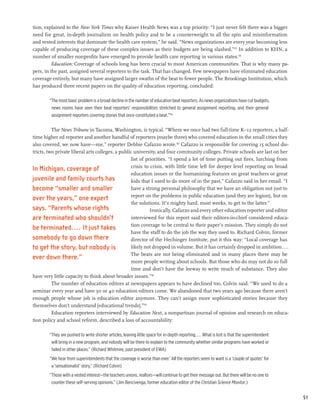 tion, explained to the New York Times why Kaiser Health News was a top priority: “I just never felt there was a bigger
need for great, in-depth journalism on health policy and to be a counterweight to all the spin and misinformation
and vested interests that dominate the health care system,” he said. “News organizations are every year becoming less
capable of producing coverage of these complex issues as their budgets are being slashed.”157 In addition to KHN, a
number of smaller nonprofits have emerged to provide health care reporting in various states.158
         Education: Coverage of schools long has been crucial to most American communities. That is why many pa-
pers, in the past, assigned several reporters to the task. That has changed. Few newspapers have eliminated education
coverage entirely, but many have assigned larger swaths of the beat to fewer people. The Brookings Institution, which
has produced three recent papers on the quality of education reporting, concluded:

        “The most basic problem is a broad decline in the number of education beat reporters. As news organizations have cut budgets,
         news rooms have seen their beat reporters’ responsibilities stretched to general assignment reporting, and their general
         assignment reporters covering stories that once constituted a beat.”159

          The News Tribune in Tacoma, Washington, is typical. “Where we once had two full-time K–12 reporters, a half-
time higher ed reporter and another handful of reporters (maybe three) who covered education in the small cities they
also covered, we now have—me,” reporter Debbie Cafazzo wrote.160 Cafazzo is responsible for covering 15 school dis-
tricts, two private liberal arts colleges, a public university, and four community colleges. Private schools are last on her
                                                  list of priorities. “I spend a lot of time putting out fires, lurching from
                                                  crisis to crisis, with little time left for deeper level reporting on broad
In Michigan, coverage of
                                                  education issues or the humanizing features on great teachers or great
juvenile and family courts has                    kids that I used to do more of in the past,” Cafazzo said in her email. “I
become “smaller and smaller                       have a strong personal philosophy that we have an obligation not just to
                                                  report on the problems in public education (and they are legion), but on
over the years,” one expert
                                                  the solutions. It’s mighty hard, most weeks, to get to the latter.”
says. “Parents whose rights                                 Ironically, Cafazzo and every other education reporter and editor
are terminated who shouldn’t                      interviewed for this report said their editors-in-chief considered educa-
                                                  tion coverage to be central to their paper’s mission. They simply do not
be terminated. . . . It just takes
                                                  have the staff to do the job the way they used to. Richard Colvin, former
somebody to go down there                         director of the Hechinger Institute, put it this way: “Local coverage has
to get the story, but nobody is                   likely not dropped in volume. But it has certainly dropped in ambition....
                                                  The beats are not being eliminated and in many places there may be
ever down there.”
                                                  more people writing about schools. But those who do may not do so full
                                                  time and don’t have the leeway to write much of substance. They also
have very little capacity to think about broader issues.”161
          The number of education editors at newspapers appears to have declined too, Colvin said. “We used to do a
seminar every year and have 30 or 40 education editors come. We abandoned that two years ago because there aren’t
enough people whose job is education editor anymore. They can’t assign more sophisticated stories because they
themselves don’t understand [educational trends].”162
          Education reporters interviewed by Education Next, a nonpartisan journal of opinion and research on educa-
tion policy and school reform, described a loss of accountability:

        “They are pushed to write shorter articles, leaving little space for in-depth reporting.... What is lost is that the superintendent
         will bring in a new program, and nobody will be there to explain to the community whether similar programs have worked or
         failed in other places.” (Richard Whitmire, past president of EWA)
        “We hear from superintendents that the coverage is worse than ever.’ All the reporters seem to want is a ‘couple of quotes’ for
         a ‘sensationalist’ story.” (Richard Colvin)
        “Those with a vested interest—the teachers unions, realtors—will continue to get their message out. But there will be no one to
         counter these self-serving opinions.” (Jim Bencivenga, former education editor of the Christian Science Monitor.)


                                                                                                                                              51
 