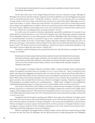 “An ill-informed public will benefit people who can push an agenda without accountability and public scrutiny.”(Education
              Week publisher Virginia Edwards)163

               On the other hand, some of the changes hitting newsrooms may have improved coverage. Although the
     Washington Post has fewer education reporters, long-time journalist Jay Matthews says that by blogging he has gotten
     closer to real-world classroom issues: “I think that on balance—and this is a very contrarian view—our education
     coverage is better in the new era than in the old, because we have more contact with readers. Blogs allow us to be in
     contact with readers—it creates a debate and a back and forth.” He mentions a local story he covered about teachers
     who no longer return graded exams to students. Parents were upset because they could not help their children learn
     from their mistakes. Matthews said the blog version of his story received about 50 comments from readers all over
     the country. “Clearly this is something teachers are doing everywhere,” he says.164
               As in other areas, the cutbacks in education reporting have spurred the establishment of a number of non-
     profits that hire seasoned journalists to cover stories that newspapers miss. Dale Mezzacappa reported on education
     for the Philadelphia Inquirer for 20 years before going to work for the Philadelphia Public School Notebook, where she
     is a contributing editor. Launched as a quarterly in 1994 to cover “underserved” communities in Philadelphia, the
     Notebook is now available on the web. It cannot begin to replace large daily newspapers, Mezzacappa says, but it can
     fill in some of the gaps.165 Alan Gottlieb, a former reporter for the Denver Post, launched Education News Colorado in
     January 2008.166 The website, financed by local foundations, started by focusing on school-related legislation in the
     state capitol, “because nobody does that anymore,” Gottlieb says.167
               Nonetheless, another Brookings survey reported that Americans still rely heavily on newspapers for school
     coverage. It concluded:

             “Americans want more media coverage of their local schools. In particular, they want more information than they now receive
              about teacher performance, student academic achievement, crime, and violence in their schools—and more as well about
              curricula, finances and reform efforts. While there is a great interest in receiving this information through new technological
              sources more so than ever before Americans however, continue to rely on traditional media, particularly newspapers, for
              information on their schools.”168

               Local Investigative: Investigative Reporters and Editors (IRE), a national nonprofit aimed at improving the
     quality of investigative journalism, had 4,000 members in 2010. In 2003, it had 5,391. “There is certainly less inves-
     tigative reporting and watchdogging occurring than there was a few years ago,” says executive director Mark Horvit.169
     Longtime journalist Mary Walton recently assessed the state of investigative journalism for the American Journalism
     Review. While citing several national newspapers that have retained, or even increased, their commitment to investi-
     gative journalism, she concluded that the norm was a decline in investigative reporting. “Kicked out, bought out or
     barely hanging on, investigative reporters are a vanishing species....” Walton wrote. “Assigned to cover multiple beats,
     multitasking backpacking reporters no longer have time to sniff out hidden stories, much less write them.”170
               One measure of the decline cited by Walton is the drop in submissions for investigative journalism awards.
     Between 1984 and 2010, submissions to the Pulitzer Prize investigative category fell 21 percent; in the “public service”
     category, entries dropped 43 percent.171 IRE contest entries dropped from 563 in 2004 to 455 in 2009, and submissions
     to the Selden Ring Award, presented by the USC Annenberg School for Communication & Journalism, fell from 88
     in 2005 to 64 in 2010.
               Gauging the level of investigative reporting can be difficult. Some papers have dedicated “investigative units,”
     while others rely more heavily on stories that develop during the course of normal beat reporting. In 2006, Arizona
     State University students surveyed the 100 largest newspapers in the country and concluded that 37 percent had no
     full-time investigative or projects reporter, the majority had two or fewer, and only 10 newspapers had four or more
     investigative or projects reporters. Of the newspapers participating in the survey, sixty-two percent did not have a
     single editor specifically designated to work on investigations.172
               Walton’s reporting for AJR suggested that a handful of papers and one chain have retained strong investiga-
     tive teams: the New York Times, the Washington Post, the Wall Street Journal, the Dallas Morning News, the Philadelphia


52
 