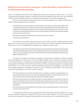 “Religion news at the local level is nearly gone,” reports Debra Mason, executive director of
 the Religion Newswriters Association.

Inquirer, the Milwaukee Journal Sentinel, the Oregonian, the Seattle Times, and Gannett. What is more, it is clear that
computer-assisted reporting techniques, combined with increased availability of government data, has enabled the
smaller cadre of investigative reporters to do valuable work (See Chapter 16, Government Transparency.)
          But the norm among local newspapers has been to cut their investigative teams, Walton concluded. She as-
sembled a depressing litany of what has been lost:

        “At the Palm Beach Post, an era of fat budgets was dissolving like lard in a hot frying pan. In a single month in 2008, the staff
         of roughly 300 was reduced to 170, greased by a buyout offer that included health benefits for life. [Tom] Dubocq’s prize-
         winning probes of local corruption had put three county commissioners and assorted others in jail. He had his eye on a fourth
         commissioner, but instead signed up for the buyout. He was, he says, making too much money. ‘I knew ultimately I would get
         laid off. It was time to make the move.’
        “What happens, I ask Dubocq, when people like him vanish from the newsrooms of America?
        “ ‘The bad guys get away with stuff.” ’173

        In truth, there is some debate within the profession about whether it is better to assign reporters to investi-
gative units or to beats where they can gather tips as part of a daily routine. When Janet Coats became editor of the
Tampa Tribune in 2005, she disbanded the investigative team. As Walton reported in AJR:

        “Coats’ solution was to pair former I-Team members with reporters who could profit from their expertise, but her plan backfired
         when the Florida housing bubble broke, the economy skidded downward and the Tribune newsroom staff shrank from 300
         to 180. ‘From a practical standpoint,’ Coats says, ‘someone would get sick, we didn’t have enough bodies, so those people got
         pulled into the breaking news.” ’174

         The dearth of investigative journalism at newspapers has spurred some foundations to finance nonprofits
intended to hold feet to the fire. In late 2006, Herb and Marion Sandler made a commitment to donate $10 million
a year to fund ProPublica, a nonprofit newsroom pursuing investigative reporting.175 Led by former Wall Street Journal
managing editor Paul Steiger, the New York–based outfit has a staff of 32 journalists who produce investigative, public
interest stories. In 2010, one of its stories, which was published in the New York Times Magazine, won a Pulitzer Prize
for Investigative Reporting.176 “Investigative journalism is at risk,” ProPublica’s website declares. “Many news organi-
zations have increasingly come to see it as a luxury.” Moreover:

        “Profit-margin expectations and short-term stock market concerns, in particular, are making it increasingly difficult for the
         public companies that control nearly all of our nation’s news organizations to afford—or at least to think they can afford—the
         sort of intensive, extensive and uncertain efforts that produce great investigative journalism.
        “More than any other journalistic form, investigative journalism can require a great deal of time and labor to do well—and
         because the ‘prospecting’ necessary for such stories inevitably yields a substantial number of ‘dry holes,’ i.e. stories that seem
         promising at first, but ultimately prove either less interesting or important than first thought, or even simply untrue and thus
         unpublishable.
        “Given these realities, many news organizations have increasingly come to see investigative journalism as a luxury that can be
         put aside in tough economic times.”177

         In Chicago, James O’Shea, former managing editor of the Chicago Tribune and former editor of the Los Ange-
les Times, created the Chicago News Cooperative. His reasons were similar to Steiger’s.178 At an FCC hearing, O’Shea
reflected on the importance of being able to pursue public service journalism over an extended period of time:


                                                                                                                                              53
 