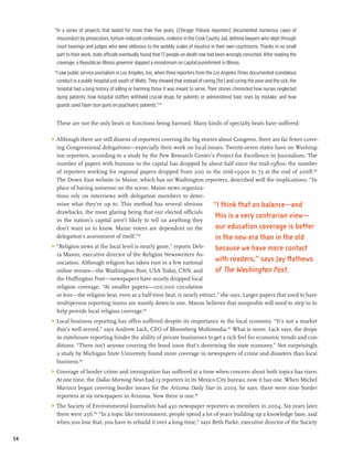 “In a series of projects that lasted for more than five years, [Chicago Tribune reporters] documented numerous cases of
       misconduct by prosecutors, torture-induced confessions, violence in the Cook County Jail, defense lawyers who slept through
       court hearings and judges who were oblivious to the wobbly scales of injustice in their own courtrooms. Thanks in no small
       part to their work, state officials eventually found that 17 people on death row had been wrongly convicted. After reading the
       coverage, a Republican Illinois governor slapped a moratorium on capital punishment in Illinois.
      “I saw public service journalism in Los Angeles, too, when three reporters from the Los Angeles Times documented scandalous
       conduct in a public hospital just south of Watts. They showed that instead of caring [for] and curing the poor and the sick, the
       hospital had a long history of killing or harming those it was meant to serve. Their stories chronicled how nurses neglected
       dying patients; how hospital staffers withheld crucial drugs for patients or administered toxic ones by mistake; and how
       guards used Taser stun guns on psychiatric patients.”179


       These are not the only beats or functions being harmed. Many kinds of specialty beats have suffered:

     >	 Although there are still dozens of reporters covering the big stories about Congress, there are far fewer cover-
        ing Congressional delegations—especially their work on local issues. Twenty-seven states have no Washing-
        ton reporters, according to a study by the Pew Research Center’s Project for Excellence in Journalism. The
        number of papers with bureaus in the capital has dropped by about half since the mid-1980s; the number
        of reporters working for regional papers dropped from 200 in the mid-1990s to 73 at the end of 2008.180
        The Down East website in Maine, which has no Washington reporters, described well the implications: “In
        place of having someone on the scene, Maine news organiza-
        tions rely on interviews with delegation members to deter-
        mine what they’re up to. This method has several obvious           “I think that on balance—and
        drawbacks, the most glaring being that our elected officials
                                                                            this is a very contrarian view—
        in the nation’s capital aren’t likely to tell us anything they
        don’t want us to know. Maine voters are dependent on the            our education coverage is better
        delegation’s assessment of itself.”181
                                                                            in the new era than in the old
     >	 “Religion news at the local level is nearly gone,” reports Deb-       because we have more contact
        ra Mason, executive director of the Religion Newswriters As-
        sociation. Although religion has taken root in a few national
                                                                              with readers,” says Jay Mathews
        online venues—the Washington Post, USA Today, CNN, and                of The Washington Post.
        the Huffington Post—newspapers have mostly dropped local
        religion coverage. “At smaller papers—100,000 circulation
        or less—the religion beat, even as a half-time beat, is nearly extinct,” she says. Larger papers that used to have
        multiperson reporting teams are mostly down to one. Mason believes that nonprofits will need to step in to
        help provide local religion coverage.182
     >	 Local business reporting has offen suffered despite its importance to the local economy. “It’s not a market
        that’s well served,” says Andrew Lack, CEO of Bloomberg Multimedia.183 What is more, Lack says, the drops
        in statehouse reporting hinder the ability of private businesses to get a rich feel for economic trends and con-
        ditions: “There isn’t anyone covering the bond issue that’s destroying the state economy.” Not surprisingly,
        a study by Michigan State University found more coverage in newspapers of crime and disasters than local
        business.184
     >	 Coverage of border crime and immigration has suffered at a time when concern about both topics has risen.
        At one time, the Dallas Morning News had 13 reporters in its Mexico City bureau; now it has one. When Michel
        Marizco began covering border issues for the Arizona Daily Star in 2003, he says, there were nine border
        reporters at six newspapers in Arizona. Now there is one.185
     >	 The Society of Environmental Journalists had 430 newspaper reporters as members in 2004. Six years later,
        there were 256.186 “In a topic like environment, people spend a lot of years building up a knowledge base, and
        when you lose that, you have to rebuild it over a long time,” says Beth Parke, executive director of the Society

54
 