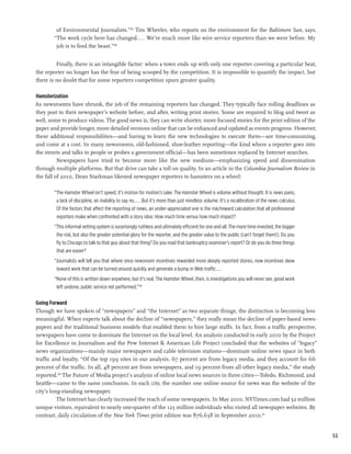 of Environmental Journalists.”187 Tim Wheeler, who reports on the environment for the Baltimore Sun, says,
        “The work cycle here has changed.... We’re much more like wire service reporters than we were before. My
         job is to feed the beast.”188


         Finally, there is an intangible factor: when a town ends up with only one reporter covering a particular beat,
the reporter no longer has the fear of being scooped by the competition. It is impossible to quantify the impact, but
there is no doubt that for some reporters competition spurs greater quality.

Hamsterization
As newsrooms have shrunk, the job of the remaining reporters has changed. They typically face rolling deadlines as
they post to their newspaper’s website before, and after, writing print stories. Some are required to blog and tweet as
well, some to produce videos. The good news is, they can write shorter, more focused stories for the print edition of the
paper and provide longer, more detailed versions online that can be enhanced and updated as events progress. However,
these additional responsibilities—and having to learn the new technologies to execute them—are time-consuming,
and come at a cost. In many newsrooms, old-fashioned, shoe-leather reporting—the kind where a reporter goes into
the streets and talks to people or probes a government official—has been sometimes replaced by Internet searches.
          Newspapers have tried to become more like the new medium—emphasizing speed and dissemination
through multiple platforms. But that drive can take a toll on quality. In an article in the Columbia Journalism Review in
the fall of 2010, Dean Starkman likened newspaper reporters to hamsters on a wheel:

        “The Hamster Wheel isn’t speed; it’s motion for motion’s sake. The Hamster Wheel is volume without thought. It is news panic,
         a lack of discipline, an inability to say no.... But it’s more than just mindless volume. It’s a recalibration of the news calculus.
         Of the factors that affect the reporting of news, an under-appreciated one is the risk/reward calculation that all professional
         reporters make when confronted with a story idea: How much time versus how much impact?
        “This informal vetting system is surprisingly ruthless and ultimately efficient for one and all. The more time invested, the bigger
         the risk, but also the greater potential glory for the reporter, and the greater value to the public (can’t forget them!). Do you
         fly to Chicago to talk to that guy about that thing? Do you read that bankruptcy examiner’s report? Or do you do three things
         that are easier?
        “Journalists will tell you that where once newsroom incentives rewarded more deeply reported stories, now incentives skew
         toward work that can be turned around quickly and generate a bump in Web traffic....
        “None of this is written down anywhere, but it’s real. The Hamster Wheel, then, is investigations you will never see, good work
         left undone, public service not performed.”189

Going Forward
Though we have spoken of “newspapers” and “the Internet” as two separate things, the distinction is becoming less
meaningful. When experts talk about the decline of “newspapers,” they really mean the decline of paper-based news-
papers and the traditional business models that enabled them to hire large staffs. In fact, from a traffic perspective,
newspapers have come to dominate the Internet on the local level. An analysis conducted in early 2010 by the Project
for Excellence in Journalism and the Pew Internet & American Life Project concluded that the websites of “legacy”
news organizations—mainly major newspapers and cable television stations—dominate online news space in both
traffic and loyalty. “Of the top 199 sites in our analysis, 67 percent are from legacy media, and they account for 66
percent of the traffic. In all, 48 percent are from newspapers, and 19 percent from all other legacy media,” the study
reported.190 The Future of Media project’s analysis of online local news sources in three cities—Toledo, Richmond, and
Seattle—came to the same conclusion. In each city, the number one online source for news was the website of the
city’s long-standing newspaper.
          The Internet has clearly increased the reach of some newspapers. In May 2010, NYTimes.com had 32 million
unique visitors, equivalent to nearly one-quarter of the 123 million individuals who visited all newspaper websites. By
contrast, daily circulation of the New York Times print edition was 876,638 in September 2010.191


                                                                                                                                                55
 