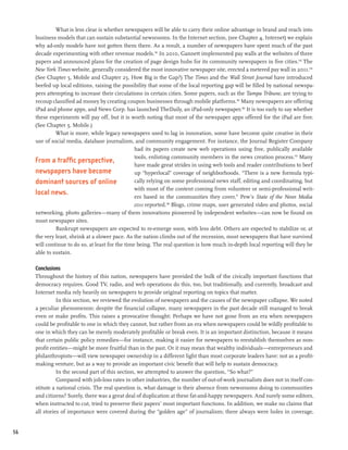 What is less clear is whether newspapers will be able to carry their online advantage in brand and reach into
     business models that can sustain substantial newsrooms. In the Internet section, (see Chapter 4, Internet) we explain
     why ad-only models have not gotten them there. As a result, a number of newspapers have spent much of the past
     decade experimenting with other revenue models.192 In 2010, Gannett implemented pay walls at the websites of three
     papers and announced plans for the creation of page design hubs for its community newspapers in five cities.193 The
     New York Times website, generally considered the most innovative newspaper site, erected a metered pay wall in 2011.194
     (See Chapter 5, Mobile and Chapter 25, How Big is the Gap?) The Times and the Wall Street Journal have introduced
     beefed up local editions, raising the possibility that some of the local reporting gap will be filled by national newspa-
     pers attempting to increase their circulations in certain cities. Some papers, such as the Tampa Tribune, are trying to
     recoup classified ad money by creating coupon businesses through mobile platforms.195 Many newspapers are offering
     iPad and phone apps, and News Corp. has launched TheDaily, an iPad-only newspaper.196 It is too early to say whether
     these experiments will pay off, but it is worth noting that most of the newspaper apps offered for the iPad are free.
     (See Chapter 5, Mobile.)
              What is more, while legacy newspapers used to lag in innovation, some have become quite creative in their
     use of social media, database journalism, and community engagement. For instance, the Journal Register Company
                                                  had its papers create new web operations using free, publically available
                                                  tools, enlisting community members in the news creation process.197 Many
     From a traffic perspective,
                                                  have made great strides in using web tools and reader contributions to beef
     newspapers have become                       up “hyperlocal” coverage of neighborhoods. “There is a new formula typi-
     dominant sources of online                   cally relying on some professional news staff, editing and coordinating, but
                                                  with most of the content coming from volunteer or semi-professional writ-
     local news.                                  ers based in the communities they cover,” Pew’s State of the News Media
                                                 2011 reported.198 Blogs, crime maps, user generated video and photos, social
     networking, photo galleries—many of them innovations pioneered by independent websites—can now be found on
     most newspaper sites.
              Bankrupt newspapers are expected to re-emerge soon, with less debt. Others are expected to stabilize or, at
     the very least, shrink at a slower pace. As the nation climbs out of the recession, most newspapers that have survived
     will continue to do so, at least for the time being. The real question is how much in-depth local reporting will they be
     able to sustain.

     Conclusions
     Throughout the history of this nation, newspapers have provided the bulk of the civically important functions that
     democracy requires. Good TV, radio, and web operations do this, too, but traditionally, and currently, broadcast and
     Internet media rely heavily on newspapers to provide original reporting on topics that matter.
               In this section, we reviewed the evolution of newspapers and the causes of the newspaper collapse. We noted
     a peculiar phenomenon: despite the financial collapse, many newspapers in the past decade still managed to break
     even or make profits. This raises a provocative thought: Perhaps we have not gone from an era when newspapers
     could be profitable to one in which they cannot, but rather from an era when newspapers could be wildly profitable to
     one in which they can be merely moderately profitable or break even. It is an important distinction, because it means
     that certain public policy remedies—for instance, making it easier for newspapers to reestablish themselves as non-
     profit entities—might be more fruitful than in the past. Or it may mean that wealthy individuals—entrepreneurs and
     philanthropists—will view newspaper ownership in a different light than most corporate leaders have: not as a profit-
     making venture, but as a way to provide an important civic benefit that will help to sustain democracy.
               In the second part of this section, we attempted to answer the question, “So what?”
               Compared with job-loss rates in other industries, the number of out-of-work journalists does not in itself con-
     stitute a national crisis. The real question is, what damage is their absence from newsrooms doing to communities
     and citizens? Surely, there was a great deal of duplication at these fat-and-happy newspapers. And surely some editors,
     when instructed to cut, tried to preserve their papers’ most important functions. In addition, we make no claims that
     all stories of importance were covered during the “golden age” of journalism; there always were holes in coverage,


56
 