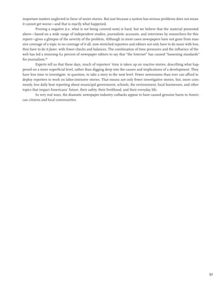 important matters neglected in favor of sexier stories. But just because a system has serious problems does not mean
it cannot get worse—and that is exactly what happened.
         Proving a negative (i.e. what is not being covered now) is hard, but we believe that the material presented
above—based on a wide range of independent studies, journalistic accounts, and interviews by researchers for this
report—gives a glimpse of the severity of the problem. Although in most cases newspapers have not gone from mas-
sive coverage of a topic to no coverage of it all, now stretched reporters and editors not only have to do more with less,
they have to do it faster, with fewer checks and balances. The combination of time pressures and the influence of the
web has led a stunning 62 percent of newspaper editors to say that “the Internet” has caused “loosening standards”
for journalism.199
         Experts tell us that these days, much of reporters’ time is taken up on reactive stories, describing what hap-
pened on a more superficial level, rather than digging deep into the causes and implications of a development. They
have less time to investigate, to question, to take a story to the next level. Fewer newsrooms than ever can afford to
deploy reporters to work on labor-intensive stories. That means not only fewer investigative stories, but, more com-
monly, less daily beat reporting about municipal government, schools, the environment, local businesses, and other
topics that impact Americans’ future, their safety, their livelihood, and their everyday life.
         In very real ways, the dramatic newspaper-industry cutbacks appear to have caused genuine harm to Ameri-
can citizens and local communities.




                                                                                                                             57
 