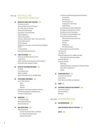 the policy and
    	 Part two	                                                                                   FCC Rules and Public Broadcasting Business Models
    		 regulatory landscape                                                                           Underwriting
                                                                                                      Merchandizing
    	      26. 	Broadcast Radio and Television   276                                                  Retransmission Fees
                 The Fairness Doctrine                                                                Fundraising for Third Parties
                 Disclosure Rules and On-Air Deception                                                Digital Stations
                 The “Public Interest” Standard                                                   The Corporation for Public Broadcasting
                 Defining the Public Interest                                                     Technology and Infrastructure Funding
                “Ascertaining” Community Needs                                                    Fundraising via New Technologies
                 Radio Deregulation                                                               The Problem of Rising Broadband Costs
                 Television Deregulation                                                          Structural and Governance Issues
                 Enforcing “Public Interest” Rules: Theory and Practice                               Station Ownership and Governance
                 Industry Self-Inspection                                                             Consolidation
                 Reform Proposals                                                                     Diversity
                 Taking Stock of the Failure of the Public Interest Obligation                        Collaboration
                 System                                                                               The Political Firewall
                 Commercial Radio                                                                 New Funding Sources and Strategies
                 Campaign Advertising Disclosures                                              Low Power FM
                                                                                               Low Power TV
    	      27. 	 Cable Television   298                                                        Nonprofit Programming on Satellite and Cable.
                 Must Carry and Retransmission Consent                                            State Public Affairs Networks (SPANs)
                 Leased Access                                                                 Nonprofit Websites
                 Public, Educational, and Government (PEG) Channels                            Nonprofit Tax Rules
                 State Public Affairs Networks (SPANs)                                            Advertising
                                                                                                  Facilitating Donations and Assistance to Nonprofit Entities
    	      28. 	 Satellite Television and Radio   302
                                                                                                  A New 501(c) Classification?
                 Set Asides
                                                                                                  Hybrids
                 Local Programming
                 SPANs on Satellite                                              	      32. 	Advertising Policy   334
                 Digital Audio Radio Services (Satellite Radio)                              Government as Advertiser
                                                                                             Public Notices
    	      29. 	 The Internet and Mobile   304
                                                                                             Other Policies That Might Hurt Advertisers
                 Current Policy Debates
                     Access                                                      	      33. 	Print  338
                     Adoption
                     Openness                                                    	      34. 	 Copyright & Intellectual Property  340
                 Aggregation, Summarizing and Revenue Sharing                                  Opt-out versus Opt-in
                 Licensing and Regulation of Mobile Services                                   Take-Down Notices
                 FM Chips on Mobile Phones                                                    “Hot News”

    	      30. 	Ownership   310
                FCC Ownership Rules                                              Part three	
                                                                                 	             Recommendations   
                2010 Quadrennial Review
                Ownership Diversity                                              	      35. 	 REcommendations    345


    	      31. 	 Non Profit Media   314                                          	         	How this report was put together  362
                 Public Broadcasting
                    FCC Rules Governing Public TV and Radio                      	         	notes   366
                    FCC Programming Requirements
                    Religious Broadcasters



4
 