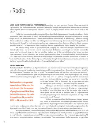 2   Radio

     When radio transmission was first proposed more than 100 years ago, even Thomas Edison was skeptical.
      Upon hearing that his former assistant, Reginald A. Fessenden, thought it was possible to transmit voices wirelessly,
      Edison replied, “Fezzie, what do you say are men’s chances of jumping over the moon? I think one as likely as the
      other.”1
               For his first transmission, in December 1906 from Brant Rock, Massachusetts, Fessenden broadcast a Christ-
      mas-themed speech and music. It mainly reached radio operators aboard ships, who expressed surprise at hearing
     “angels’ voices” on their wireless radios.2 But the medium vividly demonstrated its power in 1912, when the sinking
      Titanic used radio to send out one of the first SOS signals ever sent from a ship. One nearby ship, the Carpathia, heard
      the distress call through its wireless receiver and rescued 712 passengers from the ocean. When the Titanic survivors
      arrived in New York City, they went to thank Guglielmo Marconi, regarded as the “father of radio,” for their lives.3
               But it was a boxing match in 1921 between Jack Dempsey and Frenchman George Carpentier that trans-
      formed radio from a one-to-one into a one-to-many medium. Technicians, according to one scholar, connected a
      phone with “an extremely long wire that ran out of the stadium and all the way to Hoboken, New Jersey, to a giant
      radio transmitter. To that transmitter was attached a giant antenna, some six hundred feet long, strung between a
      clock tower and a nearby building.” The blow-by-blow coverage was beamed to hundreds of thousands of listeners in
     “radio halls” in 61 cities.4 As the Wireless Age put it: “Instantly, through the ears of an expectant public, a world event
      had been ‘pictured’ in all its thrilling details... . A daring idea had become a fact.”5

     The Birth of Radio News
     Radio boomed after World War I, as department stores and manufacturers of receivers used broadcasts to promote
     radio sales. Commercial broadcasting began in 1922, and between 1922 and 1923 the number of licenses issued by
     the Department of Commerce rose from 30 to 556. The number of radios sold rose from 100,000 to over 500,000.6
               As the number of stations grew and programming became more varied, news began to play a role, initially
     with broadcasters reading newspapers aloud as filler. Then news and political coverage expanded to include emer-
                                                     gency news alerts, presidential speeches, and special news events like
                                                     the Scopes “Monkey Trial” in Tennessee.7 But in 1925, news and politi-
     Radio audiences in general                      cal coverage still made up only 2.5 percent of programs broadcast.8
     have declined little over the                            The 1930s saw the rise of broadcast networks, fueled by adver-
     last decade. But the number                     tising. This in turn increased pressure to develop new programming.9
                                                     In the fall of 1930, NBC-Blue, one of the four major radio networks
     of people who said that they                    of the period, became the first to introduce news as a regular feature
     listened to news on the radio                   in radio programming when it launched a 15-minute, five-day-a-week
     dropped from 54 percent in                      newscast by Lowell Thomas.10
                                                              At first, newspapers did not feel threatened, in part because
     1991 to 34 percent in 2010.                     they owned or were affiliated with between 50 and 100 of the nation’s
                                                     500 stations.11 Beginning around the time of the Great Depression, how-
     ever, the print media came to believe that radio news was in fact undercutting their business by using news from the
     Associated Press (AP), United Press, and International News Service—the same wire services they relied on.12
               Newspapers saw their combined ad revenue decrease from $800 million before October 1929 to $450 mil-
     lion in 1933.13 Meanwhile, radio revenues expanded despite the Depression, from $40 million in 1929 to $80 million
     in 1932.14 After the 1932 election, a survey of AP’s newspaper membership found that 70 percent opposed giving AP
     news services to any radio stations under any circumstances. These tensions were further aggravated in 1933, when

58
 