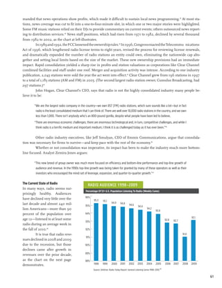 manded that news operations show profits, which made it difficult to sustain local news programming.39 At most sta-
tions, news coverage was cut to fit into a one-to-four-minute slot, in which one or two major stories were highlighted.
Some FM music stations relied on their DJs to provide commentary on current events; others outsourced news report-
ing to distribution services.40 News staff positions, which had risen from 1971 to 1982, declined by several thousand
from 1982 to 2002, as the chart at left illustrates.
           In 1989 and 1992, the FCC loosened the ownership rules.42 In 1996, Congress enacted the Telecommu¬nications
Act of 1996, which lengthened radio license terms to eight years, revised the process for reviewing license renewals,
and dramatically expanded the number of radio stations an entity could own, eliminating the nationwide cap alto-
gether and setting local limits based on the size of the market. These new ownership provisions had an immediate
impact. Rapid consolidation yielded a sharp rise in profits and station valuations as corporations like Clear Channel
combined facilities and staff under one roof. Merger and acquisition activity was intense. According to one industry
publication, 2,045 stations were sold the year the act went into effect.43 Clear Channel grew from 196 stations in 1997
to a total of 1,183 stations (AM and FM) in 2005. (The second largest radio station owner, Cumulus Broadcasting, had
297 stations.)44
           John Hogan, Clear Channel’s CEO, says that radio is not the highly consolidated industry many people be-
lieve it to be:

        “We are the largest radio company in the country—we own 857 [FM] radio stations, which sure sounds like a lot—but in fact
         radio is the least consolidated medium that I can think of. There are well over 10,000 radio stations in the country, and we own
         less than 1,000. There isn’t anybody who’s an 800-pound gorilla, despite what people have been led to believe.
        “There are enormous economic challenges, there are enormous technological and, in turn, competitive challenges, and while I
         think radio is a terrific medium and important medium, I think it is as challenged today as it has ever been.”45

         Other radio industry executives, like Jeff Smulyan, CEO of Emmis Communications, argue that consolida-
tion was necessary for firms to survive—and keep pace with the rest of the economy.46
         Whether or not consolidation was imperative, its impact has been to make the industry much more bottom-
line focused. Analyst Zemira Jones argues:

        “This new breed of group owner was much more focused on efficiency and bottom-line performance and top-line growth of
         audience and revenue. In the 1990s top-line growth was being taken for granted by many of these operators as well as their
         investors who encouraged the mind-set of leverage, expansion, and quarter-to-quarter growth.”47

The Current State of Radio                           Radio Audience 1998–2009
In many ways, radio seems sur-
                                                   Percentage Of 12+ U.S. Population Listening To Radio (Weekly Cume)
prisingly healthy. Audiences
                                                   96%
have declined very little over the                        95.3      95.1
last decade and almost 240 mil-                                              94.9      94.8
                                                   95%                                           94.6
                                                                                                           94.4
lion Americans—more than 90                                                                                          94.2
                                                                                                                              93.9
percent of the population over                     94%
                                                                                                                                                             93.1
age 12—listened to at least some                                                                                                        92.8   92.7
                                                   93%
radio during an average week in
the fall of 2010.48                                92%
          It is true that radio reve-                                                                                                                 91.0
                                                   91%
nues declined in 2008 and 2009
due to the recession, but those                    90%
declines came after growth in
                                                   89%
revenues over the prior decade,
as the chart on the next page                      88%
demonstrates.                                             1998      1999     2000      2001      2002     2003      2004      2005      2006   2007   2008   2009

                                                          Source: Arbitron. Radio Today Report: General Listening Series 1998–2010.49

                                                                                                                                                                    61
 