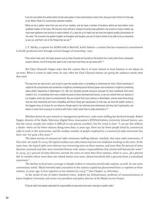“I am not sure where the whole notion of hub-and-spoke or that nomenclature comes from, because I don’t think of it that way
              at all. What I think of is connectivity between markets.
             “What we do is gather news from any one of our markets, and we have a number of locations where we have better, more
              qualified readers of the news. We become more efficient: instead of having news gatherers and anchors in every market, we
              have news gatherers and anchors in some markets. It’s a way for us to make sure we have the highest-quality presentation of
              the news. The economy has gotten tougher and tougher and tougher, and we’ve had to stretch to be able to be as innovative
              as we can, and that’s one of the things that we use.”62

               J. P. Skelley, a reporter for KORN-AM in Mitchell, South Dakota—a station that has retained its commitment
     to locally produced news through several changes of ownership—says:

             “From what I have seen, the larger groups such as Clear Channel are focused on the bottom line, [and] when those companies
              acquire stations, the first thing they want to do is see how much they can get away with.”63

             But Clear Channel’s Hogan notes that the content that is of most interest to local listeners is not always lo-
     cal news. When it comes to radio news, he says, often the Clear Channel stations are giving the audience exactly what
     they want:

             “The way that we view local is you’ve got to give the people what is compelling or interesting for them. [A]nd sometimes it
              might be the school board and sometimes it might be something about Britney Spears and sometimes it might be something
              about what’s happening in Washington, D.C. We can’t possibly provide resources [enough to] have somebody from every
              market in D.C. or somebody from every market focused on these entertainment pieces, so we use content from our stations in
              Los Angeles, which are closer to entertainment. We use content from [our] stations in Washington, and we share those things
              that are most interesting and most compelling and those things get repurposed. So that way, we have the widest variety in
              the biggest menu of choices for our listeners. People want to be informed and entertained, and they don’t particularly care
              where it comes from as long as it connects with them—that’s what they’re really interested in.”64

              Whether driven by user interest or management preference, radio news staffing has declined sharply. Robert
     Papper, director of the Radio Television Digital News Association’s RTDNA/Hofstra University Annual Survey, says
     that the survey sample size makes it difficult to use precise numbers, but the trend is clear: “I can say this without
     a doubt—there are far fewer stations doing news than 10 years ago, there are far fewer people hired by commercial
     radio to work in the newsrooms, and the median number of people employed in a commercial radio newsroom has
     been ‘one’ for quite a few years.”65
              The latest surveys of commercial radio newsroom staffing indicate, similarly, that most radio newsrooms, if
     they exist, are small. In 2009, the typical median-size radio station had just one employee working on the news. At the
     same time, the typical radio news director was overseeing news on three stations, and more than 80 percent of news
     directors surveyed said they were stretched thinner with station responsibilities that extend well beyond the news.66
     In 2009, 30.7 percent of news directors oversaw the news on more than three stations, while in 2010, 48.5 percent
     did. In markets where more than one related station runs news, almost two-thirds (66.2 percent) share a centralized
     newsroom.67
              The decline in local news coverage is sharply evident in minority-owned radio stations, as well. As one news
     commentary noted, “Black-oriented radio journalism in the nation’s capital has plummeted from 21 reporters at three
     stations, 30 years ago, to four reporters at two stations [in 2003].”68 (See Chapter 23, Diversity.)
              In the words of one of radio’s harshest critics, Andrew Jay Schwartzman, professor of communications at
     Johns Hopkins University and senior vice president and policy director of the Media Access Project:

             “It [local radio] has largely abdicated its responsibility to generate local news coverage to public radio.”



64
 