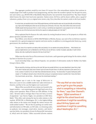 The aggregate numbers would be even lower if it weren’t for a few extraordinary stations that continue to
employ larger news staffs to produce local programming, and thus skew the numbers upward. For the past ten years,
one such station, 95.9 WATD-FM in Marshfield, Massachusetts, has earned the Associated Press “Bay State Award,”
which honors the state’s best local news operation. Station owner, Ed Perry, and his dozen staffers, plus a squad of
volunteers, produce from 15 to 20 original news stories a day. Perry describes his station’s niche in the local market:

        “In certain times, we would be lucky to have 500 people listening, and that would be when we do special locally serviced things,
         say a high school football game where we are just doing one community in the area. Then, there will be times when we have
         50,000 people listening because there is a storm coming, or something has happened to cause people to turn on the radio,
         and we are one of the few local voices that has the capacity to really get people out in the field.”69

         Perry explained that he finances the radio station by renting broadcast towers on his property to cellular tele-
phone operators and other tenants.70
         Dan Dillion, news director at KFDI-AM/FM Radio in Wichita, Kansas, says each of his six full-time reporters
is expected to be a general assignment reporter and news anchor, in addition to covering particular beats (e.g. county
government, the courthouse, sports):

        “This year, more of our reporters are taking video and posting it on our website and posting still photos.... More listeners are
         going to digital devices such as Blackberries and iPhones, but we still have a number of people, especially in South Central
         Kansas, who rely on getting the newscast at the top of each hour.”71

        Dillon says the entire focus of his newsroom is local news, and it generates good ratings for the station, which
has been in business for 50 years.72
        Local ownership helps, says Edward Esposito, vice president of information media for Rubber City Radio
Group in Akron, Ohio:

        “We are owned by a local guy, who lives up the road. We have nine people full time in my news department, down from a high
         of 16, which I had last year [and] most of whom I got rid of were the part-timers. It’s still very important to [the owner] for us
         to be a creator of content so he can make those individual decisions and say, ‘ You know what, I’m good at taking less profit
         margin’ or ‘I’m willing to stomach a loss in this line item as long as I can generate revenue in another item.’ Every time Akron
         City Council meets, we are there.... We also cover the school board meetings.”73

          Esposito says it costs in the range of $600,000 to
$700,000 a year to run a middle-market-size radio newsroom in                             “The way that we view local is
America, and that in his case the highest cost is personnel.74
                                                                                          you’ve got to give the people
          Many of the successful all news station are located in the
largest markets —not surprising given the high fixed costs of cre-                         what is compelling or interesting
ating a news operation. Many of them are CBS affiliates. In big                            for them,” says Clear Channel’s
cities, “all-news radio is stronger than it has ever been, in terms
                                                                                           Hogan. “[A]nd sometimes it
of popularity,” says Harvey Nagler, vice president at CBS News
Radio.75 They often rank among the top ten radio stations in the                           might be the school board and
markets. WTOP-FM, in Washington, D.C. is the highest-billing                               sometimes it might be something
radio station in the nation even though the station services the
                                                                                           about Britney Spears and
ninth-ranked market.76 “We do this by pushing out useful news
and information on FM radio, on HD radio, on streaming audio,                              sometimes it might be something
on podcasts, text messages, email alerts, tweeters, and tweets,”                           about Washington, D.C.”
says Jim Farley, vice president of news for Bonneville Internation-
al, which owns the station.77 Other successful all-news stations


                                                                                                                                              65
 