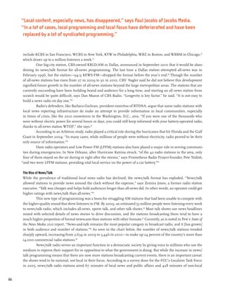“Local content, especially news, has disappeared,” says Paul Jacobs of Jacobs Media.
     “In a lot of cases, local programming and local focus have deteriorated and have been
      replaced by a lot of syndicated programming.”


      include KCBS in San Francisco, WCBS in New York, KYW in Philadelphia, WBZ in Boston, and WBBM in Chicago,78
      which draws up to a million listeners a week.79
               One big-city station, CBS-owned KRLD-AM in Dallas, announced in September 2010 that it would be aban-
      doning its news/talk format for all-news programming. The last time a Dallas station attempted all-news was in
      February 1996, but the station—94.9 KEWS-FM—dropped the format before the year’s end.80 Though the number
      of all-news stations has risen from 27 in 2009 to 30 in 2010, CBS’ Nagler said he did not believe this development
      signified future growth in the number of all-news stations beyond the large metropolitan areas. The stations that are
      currently succeeding have been building brand and audience for a long time, and starting an all news station from
      scratch would be quite difficult, says Dan Mason of CBS Radio. “Longevity is key factor,” he said. “It is not easy to
      build a news radio on day one.”81
               Radio’s defenders, like Barbara Cochran, president emeritus of RTDNA, argue that some radio stations with
      local news reporting infrastructure do make an attempt to provide information in local communities, especially
      in times of crisis, like the 2010 snowstorm in the Washington, D.C., area. “If you were one of the thousands who
      were without electric power for several hours or days, you could still keep informed with your battery-operated radio,
      thanks to all-news station WTOP,” she says.82
               According to an Arbitron study, radio played a critical role during the hurricanes that hit Florida and the Gulf
      Coast in September 2004: “In many cases, while millions of people were without electricity, radio proved to be their
      only source of information.”83
               Ham radio operators and Low Power FM (LPFM) stations also have played a major role in serving communi-
      ties during emergencies. In New Orleans, after Hurricane Katrina struck, “of the 42 radio stations in the area, only
      four of them stayed on the air during or right after the storms,” says Prometheus Radio Project founder, Pete Tridish,
     “and two were LPFM stations, providing vital local service on the power of a car battery.”84

     The Rise of News/Talk
     While the prevalence of traditional local news radio has declined, the news/talk format has exploded. “News/talk
     allowed stations to provide news around the clock without the expense,” says Zemira Jones, a former radio station
     executive. “Talk was cheaper and helps hold audiences longer than all-news did. In other words, an operator could get
     higher ratings with news/talk than all-news.”85
               This new type of programming was a boon for struggling AM stations that had been unable to compete with
     the higher-quality sound that drew listeners to FM. By 2009, an estimated 53 million people were listening every week
     to news/talk radio, which includes all-news, sports talk, and other talk shows.86 Most talk shows use news headlines
     mixed with selected details of news stories to drive discussion, and the stations broadcasting them tend to have a
     much higher proportion of formal newscasts than stations with other formats.87 Currently, as is noted in Pew’s State of
     the News Media 2010 report, “News-and-talk remains the most popular category in broadcast radio, and it [has grown]
     in both audience and number of stations.”88 As seen in the chart below, the number of news/talk stations trended
     sharply upward, increasing from 2,634 in 2009 to 3,446 in 2010—to make up 24 percent of the country’s more than
     14,000 commercial radio stations.89
               News/talk radio serves an important function in a democratic society by giving voice to millions who use the
     medium to express their support for or opposition to what the government is doing. But while the increase in news/
     talk programming means that there are now more stations broadcasting current events, there is an important caveat:
     the shows tend to be national, not local in their focus. According to a survey done for the FCC’s Localism Task Force
     in 2005, news/talk radio stations aired 67 minutes of local news and public affairs and 428 minutes of non-local


66
 