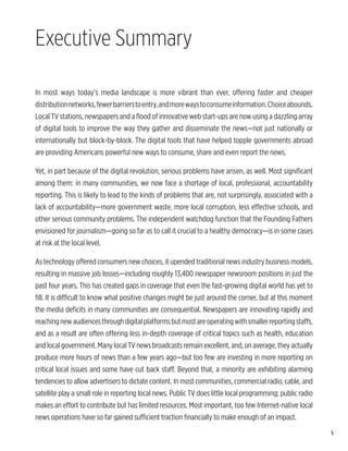 Executive Summary

In most ways today’s media landscape is more vibrant than ever, offering faster and cheaper
distribution networks, fewer barriers to entry, and more ways to consume information. Choice abounds.
Local TV stations, newspapers and a flood of innovative web start-ups are now using a dazzling array
of digital tools to improve the way they gather and disseminate the news—not just nationally or
internationally but block-by-block. The digital tools that have helped topple governments abroad
are providing Americans powerful new ways to consume, share and even report the news.

Yet, in part because of the digital revolution, serious problems have arisen, as well. Most significant
among them: in many communities, we now face a shortage of local, professional, accountability
reporting. This is likely to lead to the kinds of problems that are, not surprisingly, associated with a
lack of accountability—more government waste, more local corruption, less effective schools, and
other serious community problems. The independent watchdog function that the Founding Fathers
envisioned for journalism—going so far as to call it crucial to a healthy democracy—is in some cases
at risk at the local level.

As technology offered consumers new choices, it upended traditional news industry business models,
resulting in massive job losses—including roughly 13,400 newspaper newsroom positions in just the
past four years. This has created gaps in coverage that even the fast-growing digital world has yet to
fill. It is difficult to know what positive changes might be just around the corner, but at this moment
the media deficits in many communities are consequential. Newspapers are innovating rapidly and
reaching new audiences through digital platforms but most are operating with smaller reporting staffs,
and as a result are often offering less in-depth coverage of critical topics such as health, education
and local government. Many local TV news broadcasts remain excellent, and, on average, they actually
produce more hours of news than a few years ago—but too few are investing in more reporting on
critical local issues and some have cut back staff. Beyond that, a minority are exhibiting alarming
tendencies to allow advertisers to dictate content. In most communities, commercial radio, cable, and
satellite play a small role in reporting local news. Public TV does little local programming; public radio
makes an effort to contribute but has limited resources. Most important, too few Internet-native local
news operations have so far gained sufficient traction financially to make enough of an impact.
                                                                                                             5
 