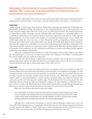 Radio played a critical role during the hurricanes that hit Florida and the Gulf Coast in
     September 2004: “In many cases, while millions of people were without electricity, radio
     proved to be their only source of information.”

            Low Power FM (LPFM), a non-commercial service which beams signals short distances, has spawned several
     hundred stations, and some believe it can become a source for hyperlocal audio. (See Chapter 10, Low Power FM.)

     Satellite Radio
     Satellite radio got its start in 1997 when American Mobile Radio Corporation (the predecessor of XM Radio) paid
     $89,888,888, and Satellite CD Radio (the predecessor of Sirius Radio) paid $83,346,000, as the winning bids in an
     auction to operate a digital audio radio service in the 2320 to 2345 MHz spectrum band.96 The companies planned to
     use state-of-the-art satellite technology to provide CD-quality music and information to a nationwide audience.97 As
     a condition for authorization to use terrestrial repeaters, the licensees agreed not to use them for locally originated
     programming that was not also carried on their satellites or to seek local advertising revenue.98 In 2002, shortly after
     satellite radio’s debut, the service was seen as a niche offering that would serve long-distance truckers and music
     aficionados but not threaten the existing radio market. Soon, though, XM Satellite Radio began to install hundreds of
     terrestrial radio repeaters that could enable it to transmit local programming to local subscribers, raising fears in the
     radio industry that XM’s intention was to become more than a national service. When XM and Sirius merged in 2008,
     at the request of the broadcasters, the FCC reaffirmed the prohibition on satellite radio offering locally originated
     programming and seeking local ad revenue.99
                After years of losing subscribers and revenues, satellite radio appears to be in stronger shape: In 2010, Sirius
     XM subscriptions grew 7.5 percent to 20 million and revenues rose 12 percent to $2.8 billion.100 Increased public
     awareness of satellite radio may explain the turnaround.101
                Sirius XM CEO, Mel Karmazin, is upbeat about the future of satellite radio, noting that his company has
     long-term agreements with the automobile manufactures to put satellite radio in every car. He also cites an Arbitron
     study that found that more than 35 million people listen to Sirius XM in the car.102

     Internet Radio
     As with written content, the Internet has transformed both the user experience and business models for audio. The
     Internet nullifies one of the fundamental characteristics of terrestrial radio—its boundedness to geography. Up until
     the digital revolution, a radio station’s reach was physically constrained by the power of its transmitter. Now, the Inter-
     net makes it possible for every piece of audio content, whether created by a tiny LPFM station or a national network,
     to find a national or international audience. Listeners who have a particular passion that might be unusual in their
     community, can find audio that originates in another region. The fly fisherman who lives in a big city, the New York
     Yankees fan who lives in Iowa, the soldier from Montgomery, Alabama, the only Cambodian in a Midwestern town—
     they can all access audio on the Internet that speaks to their interests and that they cannot get through terrestrial radio.
     What is more, every local radio show has the potential to be national, to reach audiences far and wide.
               Radio critic Alan Hoffman described Internet radio’s appeal:

             “Internet radio explodes the boundaries of radio broadcasting, opening up a universe of stations offering far more diversity
              than what is available on the traditional radio dial. Once you start listening to Internet radio, the limits of AM and FM—a limited
              number of stations, within a limited geographic area—seem like a throwback to another era. Net radio provides possibilities
              for listening well beyond the advertising-soaked sameness of the commercial stations available.”103

             Although only a small number of Americans (17 percent) reported listening to online radio in 2010, the
     major shift in their listening choices is of significance. For the first time ever, more Americans (55 percent) listened
     to online-only radio (like Pandora or Slacker Radio) than to online streaming from an AM or FM radio station (40
     percent).104 And an increasing number say that they are hoping to get Internet radio in their car.105


68
 