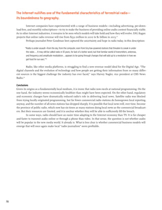 The Internet nullifies one of the fundamental characteristics of terrestrial radio—
     its boundedness to geography.

              Internet companies have experimented with a range of business models—including advertising, per-down-
     load fees, and monthly subscriptions—to try to make the business of providing online audio content financially viable.
     As in other Internet industries, it remains to be seen which models will take hold and how they will evolve. SNL Kagan
     projects that online radio revenue will rise from $552 million in 2010 to $1 billion in 2015.113
              Perhaps journalist Peter Goodman best captured the uncertainty and hope in radio today, in this description:

             “Radio is under assault—from the sky, from the computer, even from tiny low-powered stations that threaten to sneak in under
              the radar.... It may still be called radio in 10 years, for lack of a better word, but that familiar world of transmitters, antennas,
              and frequency and amplitude modulation...appears to be going through changes that will add up to a revolution in how we
              get food for our ears.”114

               Radio, like other media platforms, is struggling to find a new revenue model ideal for the Digital Age. “The
     digital channels and the evolution of technology and how people are getting their information from so many differ-
     ent sources is the biggest challenge the industry has ever faced,” says Harvey Nagler, vice president at CBS News
     Radio.115

     Conclusions
     Given its origins as a fundamentally local medium, it is ironic that radio now excels at national programming. On the
     one hand, the industry seems economically healthier than might have been expected. On the other hand, regulatory
     and economic changes have dramatically reduced radio’s role in delivering local news. Satellite radio was blocked
     from trying locally originated programming, but far fewer commercial radio stations do homegrown local reporting,
     anyway, and the number of all-news stations has dropped sharply. It is possible that local news will, over time, become
     the province of public radio, which now has six times as many stations doing local news as the commercial broadcast-
     ers. But their resources are limited, and it is unclear whether they will be able to sufficiently fill the breach.
              In some ways, radio should have an easier time adapting to the Internet economy than TV. It is far cheaper
     and faster to transmit audio online or through a phone than video. In that sense, the question is not whether audio
     will be popular in the new media world. It already is. What is less clear is whether commercial business models will
     emerge that will once again make local “radio journalism” seem profitable.




70
 