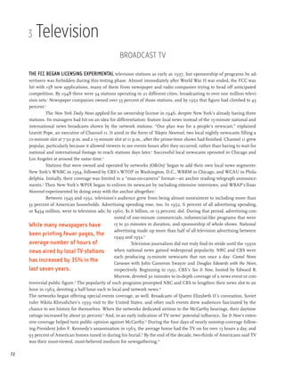 3   Television
                                                     Broadcast TV

     The FCC began licensing experimental television stations as early as 1937, but sponsorship of programs by ad-
     vertisers was forbidden during this testing phase. Almost immediately after World War II war ended, the FCC was
     hit with 158 new applications, many of them from newspaper and radio companies trying to head off anticipated
     competition. By 1948 there were 34 stations operating in 21 different cities, broadcasting to over one million televi-
     sion sets.1 Newspaper companies owned over 33 percent of those stations, and by 1952 that figure had climbed to 45
     percent.2
              The New York Daily News applied for an ownership license in 1946, despite New York’s already having three
     stations. Its managers had hit on an idea for differentiation: feature local news instead of the 15-minute national and
     international news broadcasts shown by the network stations. “Our plan was for a people’s newscast,” explained
     Leavitt Pope, an executive of Channel 11. It aired in the form of Telepix Newsreel, two local nightly newscasts filling a
     10-minute slot at 7:30 p.m. and a 15-minute slot at 11 p.m., after the prime-time shows had finished. Channel 11 grew
     popular, particularly because it allowed viewers to see events hours after they occurred, rather than having to wait for
     national and international footage to reach stations days later.3 Successful local newscasts sprouted in Chicago and
     Los Angeles at around the same time.4
              Stations that were owned and operated by networks (O&Os)5 began to add their own local news segments:
     New York’s WNBC in 1954, followed by CBS’s WTOP in Washington, D.C., WBBM in Chicago, and WCAU in Phila-
     delphia. Initially, their coverage was limited to a “man-on-camera” format—an anchor reading telegraph announce-
     ments.6 Then New York’s WPIX began to enliven its newscast by including extensive interviews; and WBAP’sTexas
     Newsreel experimented by doing away with the anchor altogether.7
              Between 1945 and 1952, television’s audience grew from being almost nonexistent to including more than
     33 percent of American households. Advertising spending rose, too. In 1952, 6 percent of all advertising spending,
     or $454 million, went to television ads; by 1960, $1.6 billion, or 13 percent, did. During that period, advertising con-
                                                   sisted of one-minute commercials, infomercial-like programs that were
     While many newspapers have                    15 to 30 minutes in duration, and sponsorship of whole shows. National
                                                   advertising made up more than half of all television advertising between
     been printing fewer pages, the 1949 and 1952.8
     average number of hours of                             Television journalism did not truly find its stride until the 1950s
     news aired by local TV stations               when national news gained widespread popularity. NBC and CBS were
                                                   each producing 15-minute newscasts that ran once a day: Camel News
     has increased by 35% in the                   Caravan with John Cameron Swayze and Douglas Edwards with the News,
     last seven years.                             respectively. Beginning in 1951, CBS’s See It Now, hosted by Edward R.
                                                   Murrow, devoted 30 minutes to in-depth coverage of a news event or con-
     troversial public figure.9 The popularity of such programs prompted NBC and CBS to lengthen their news slot to an
     hour in 1963, devoting a half hour each to local and network news.10
     The networks began offering special events coverage, as well. Broadcasts of Queen Elizabeth II’s coronation, Soviet
     ruler Nikita Khrushchev’s 1959 visit to the United States, and other such events drew audiences fascinated by the
     chance to see history for themselves. When the networks dedicated airtime to the McCarthy hearings, their daytime
     ratings increased by about 50 percent.11 And, in an early indication of TV news’ potential influence, See It Now’s exten-
     sive coverage helped turn public opinion against McCarthy.12 During the four days of nearly nonstop coverage follow-
     ing President John F. Kennedy’s assassination in 1963, the average home had the TV on for over 13 hours a day, and
     93 percent of American homes tuned in during his burial.13 By the end of the decade, two-thirds of Americans said TV
     was their most-viewed, most-believed medium for newsgathering.14

72
 