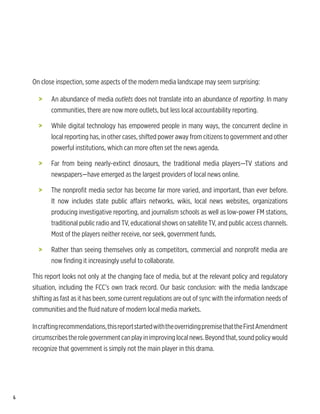 On close inspection, some aspects of the modern media landscape may seem surprising:

      >	   An abundance of media outlets does not translate into an abundance of reporting. In many
           communities, there are now more outlets, but less local accountability reporting.

      >	   While digital technology has empowered people in many ways, the concurrent decline in
           local reporting has, in other cases, shifted power away from citizens to government and other
           powerful institutions, which can more often set the news agenda.

      >	   Far from being nearly-extinct dinosaurs, the traditional media players—TV stations and
           newspapers—have emerged as the largest providers of local news online.

      >	   The nonprofit media sector has become far more varied, and important, than ever before.
           It now includes state public affairs networks, wikis, local news websites, organizations
           producing investigative reporting, and journalism schools as well as low-power FM stations,
           traditional public radio and TV, educational shows on satellite TV, and public access channels.
           Most of the players neither receive, nor seek, government funds.

      >	   Rather than seeing themselves only as competitors, commercial and nonprofit media are
           now finding it increasingly useful to collaborate.

    This report looks not only at the changing face of media, but at the relevant policy and regulatory
    situation, including the FCC’s own track record. Our basic conclusion: with the media landscape
    shifting as fast as it has been, some current regulations are out of sync with the information needs of
    communities and the fluid nature of modern local media markets.

    In crafting recommendations, this report started with the overriding premise that the First Amendment
    circumscribes the role government can play in improving local news. Beyond that, sound policy would
    recognize that government is simply not the main player in this drama.




6
 