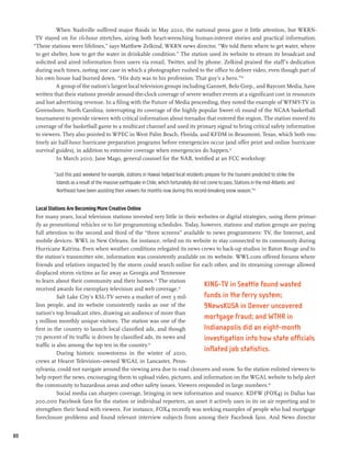 When Nashville suffered major floods in May 2010, the national press gave it little attention, but WKRN-
      TV stayed on for 16-hour stretches, airing both heart-wrenching human-interest stories and practical information.
     “These stations were lifelines,” says Matthew Zelkind, WKRN news director. “We told them where to get water, where
      to get shelter, how to get the water in drinkable condition.” The station used its website to stream its broadcast and
      solicited and aired information from users via email, Twitter, and by phone. Zelkind praised the staff’s dedication
      during such times, noting one case in which a photographer rushed to the office to deliver video, even though part of
      his own house had burned down. “His duty was to his profession. That guy’s a hero.”50
               A group of the nation’s largest local television groups including Gannett, Belo Corp., and Raycom Media, have
      written that their stations provide around-the-clock coverage of severe weather events at a significant cost in resources
      and lost advertising revenue. In a filing with the Future of Media proceeding, they noted the example of WFMY-TV in
      Greensboro, North Carolina, interrupting its coverage of the highly popular Sweet 16 round of the NCAA basketball
      tournament to provide viewers with critical information about tornados that entered the region. The station moved its
      coverage of the basketball game to a multicast channel and used its primary signal to bring critical safety information
      to viewers. They also pointed to WPEC in West Palm Beach, Florida, and KFDM in Beaumont, Texas, which both rou-
      tinely air half-hour hurricane preparation programs before emergencies occur (and offer print and online hurricane
      survival guides), in addition to extensive coverage when emergencies do happen.51
                In March 2010, Jane Mago, general counsel for the NAB, testified at an FCC workshop:

             “Just this past weekend for example, stations in Hawaii helped local residents prepare for the tsunami predicted to strike the
              Islands as a result of the massive earthquake in Chile, which fortunately did not come to pass. Stations in the mid-Atlantic and
              Northeast have been assisting their viewers for months now during this record-breaking snow season.”52


     Local Stations Are Becoming More Creative Online
     For many years, local television stations invested very little in their websites or digital strategies, using them primar-
     ily as promotional vehicles or to list programming schedules. Today, however, stations and station groups are paying
     full attention to the second and third of the “three screens” available to news programmers: TV, the Internet, and
     mobile devices. WWL in New Orleans, for instance, relied on its website to stay connected to its community during
     Hurricane Katrina. Even when weather conditions relegated its news crews to back-up studios in Baton Rouge and to
     the station’s transmitter site, information was consistently available on its website. WWL.com offered forums where
     friends and relatives impacted by the storm could search online for each other, and its streaming coverage allowed
     displaced storm victims as far away as Georgia and Tennessee
     to learn about their community and their homes.53 The station
     received awards for exemplary television and web coverage.54
                                                                               KING-TV in Seattle found wasted
                Salt Lake City’s KSL-TV serves a market of over 3 mil-         funds in the ferry system;
     lion people, and its website consistently ranks as one of the             9NewsKUSA in Denver uncovered
     nation’s top broadcast sites, drawing an audience of more than
     3 million monthly unique visitors. The station was one of the
                                                                               mortgage fraud; and WTHR in
     first in the country to launch local classified ads, and though           Indianapolis did an eight-month
     70 percent of its traffic is driven by classified ads, its news and       investigation into how state officials
     traffic is also among the top ten in the country.55
                During historic snowstorms in the winter of 2010,
                                                                               inflated job statistics.
     crews at Hearst Television–owned WGAL in Lancaster, Penn-
     sylvania, could not navigate around the viewing area due to road closures and snow. So the station enlisted viewers to
     help report the news, encouraging them to upload video, pictures, and information on the WGAL website to help alert
     the community to hazardous areas and other safety issues. Viewers responded in large numbers.56
                Social media can sharpen coverage, bringing in new information and nuance. KDFW (FOX4) in Dallas has
     200,000 Facebook fans for the station or individual reporters, an asset it actively uses in its on air reporting and to
     strengthen their bond with viewers. For instance, FOX4 recently was seeking examples of people who had mortgage
     foreclosure problems and found relevant interview subjects from among their Facebook fans. And News director


80
 